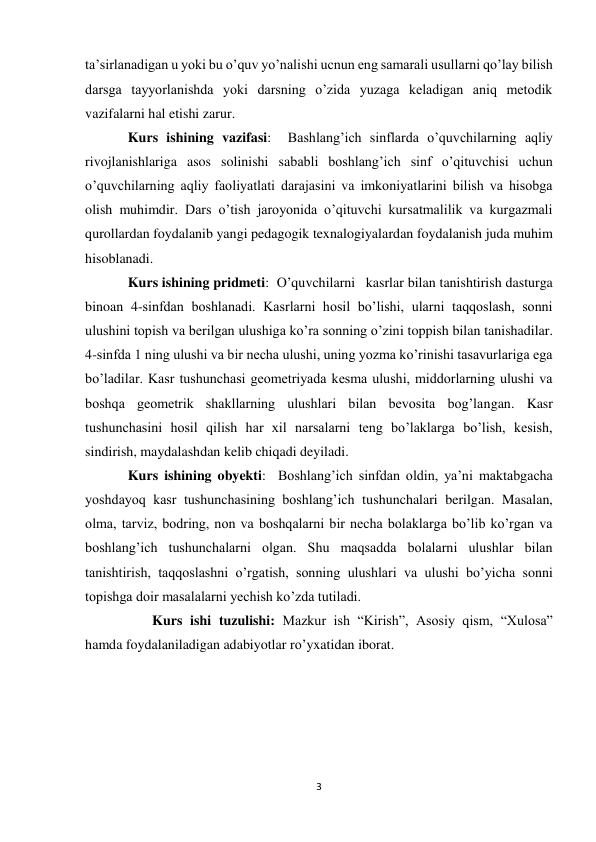 3 
 
ta’sirlanadigan u yoki bu o’quv yo’nalishi ucnun eng samarali usullarni qo’lay bilish 
darsga tayyorlanishda yoki darsning o’zida yuzaga keladigan aniq metodik 
vazifalarni hal etishi zarur.  
Kurs ishining vazifasi:  Bashlang’ich sinflarda o’quvchilarning aqliy 
rivojlanishlariga asos solinishi sababli boshlang’ich sinf o’qituvchisi uchun 
o’quvchilarning aqliy faoliyatlati darajasini va imkoniyatlarini bilish va hisobga 
olish muhimdir. Dars o’tish jaroyonida o’qituvchi kursatmalilik va kurgazmali 
qurollardan foydalanib yangi pedagogik texnalogiyalardan foydalanish juda muhim 
hisoblanadi.   
Kurs ishining pridmeti:  O’quvchilarni   kasrlar bilan tanishtirish dasturga 
binoan 4-sinfdan boshlanadi. Kasrlarni hosil bo’lishi, ularni taqqoslash, sonni 
ulushini topish va berilgan ulushiga ko’ra sonning o’zini toppish bilan tanishadilar. 
4-sinfda 1 ning ulushi va bir necha ulushi, uning yozma ko’rinishi tasavurlariga ega 
bo’ladilar. Kasr tushunchasi geometriyada kesma ulushi, middorlarning ulushi va 
boshqa geometrik shakllarning ulushlari bilan bevosita bog’langan. Kasr 
tushunchasini hosil qilish har xil narsalarni teng bo’laklarga bo’lish, kesish, 
sindirish, maydalashdan kelib chiqadi deyiladi.  
Kurs ishining obyekti:  Boshlang’ich sinfdan oldin, ya’ni maktabgacha 
yoshdayoq kasr tushunchasining boshlang’ich tushunchalari berilgan. Masalan, 
olma, tarviz, bodring, non va boshqalarni bir necha bolaklarga bo’lib ko’rgan va 
boshlang’ich tushunchalarni olgan. Shu maqsadda bolalarni ulushlar bilan 
tanishtirish, taqqoslashni o’rgatish,  sonning ulushlari va ulushi bo’yicha sonni 
topishga doir masalalarni yechish ko’zda tutiladi.  
       Kurs ishi tuzulishi: Mazkur ish “Kirish”, Asosiy qism, “Xulosa” 
hamda foydalaniladigan adabiyotlar ro’yxatidan iborat. 
 
 
 
 
 
