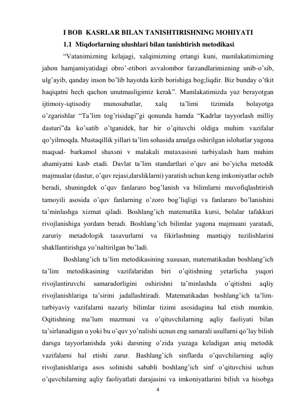 4 
 
I BOB  KASRLAR BILAN TANISHTIRISHNING MOHIYATI 
1.1  Miqdorlarning ulushlari bilan tanishtirish metodikasi 
“Vatanimizning kelajagi, xalqimizning ertangi kuni, mamlakatimizning 
jahon hamjamiyatidagi obro’-etibori avvalombor farzandlarimizning unib-o’sib, 
ulg’ayib, qanday inson bo’lib hayotda kirib borishiga bog;liqdir. Biz bunday o’tkit 
haqiqatni hech qachon unutmasligimiz kerak”. Mamlakatimizda yuz berayotgan 
ijtimoiy-iqtisodiy 
munosabatlar, 
xalq 
ta’limi 
tizimida 
bolayotga 
o’zgarishlar  “Ta’lim tog’risidagi”gi qonunda hamda  “Kadrlar tayyorlash milliy 
dasturi”da ko’satib o’tganidek,  har bir o’qituvchi oldiga muhim vazifalar 
qo’yilmoqda. Mustaqillik yillari ta’lim sohasida amalga oshirilgan islohatlar yagona 
maqsad- barkamol shaxsni v malakali mutaxasisni tarbiyalash ham muhim 
ahamiyatni kasb etadi. Davlat ta’lim standartlari o’quv ani bo’yicha metodik 
majmualar (dastur, o’quv rejasi,darsliklarni) yaratish uchun keng imkoniyatlar ochib 
beradi, shuningdek o’quv fanlararo bog’lanish va bilimlarni muvofiqlashtirish 
tamoyili asosida o’quv fanlarning o’zoro bog’liqligi va fanlararo bo’lanishini 
ta’minlashga xizmat qiladi. Boshlang’ich matematika kursi, bolalar tafakkuri 
rivojlanishiga yordam beradi. Boshlang’ich bilimlar yagona majmuani yaratadi, 
zaruriy metadologik tasavurlarni va fikirlashning mantiqiy tuzilishlarini 
shakllantirishga yo’naltirilgan bo’ladi. 
Boshlang’ich ta’lim metodikasining xususan, matematikadan boshlang’ich 
ta’lim 
metodikasining 
vazifalaridan 
biri 
o’qitishning 
yetarlicha 
yuqori 
rivojlantiruvchi 
samaradorligini 
oshirishni 
ta’minlashda 
o’qitishni 
aqliy 
rivojlanishlariga ta’sirini jadallashtiradi. Matematikadan boshlang’ich ta’lim-
tarbiyaviy  vazifalarni nazariy bilimlar tizimi asosidagina hal etish mumkin. 
Oqitishning ma’lum mazmuni va o’qituvchilarning aqliy faoliyati bilan 
ta’sirlanadigan u yoki bu o’quv yo’nalishi ucnun eng samarali usullarni qo’lay bilish 
darsga tayyorlanishda yoki darsning o’zida yuzaga keladigan aniq metodik 
vazifalarni hal etishi zarur. Bashlang’ich sinflarda o’quvchilarning aqliy 
rivojlanishlariga asos solinishi sababli boshlang’ich sinf o’qituvchisi uchun 
o’quvchilarning aqliy faoliyatlati darajasini va imkoniyatlarini bilish va hisobga 
