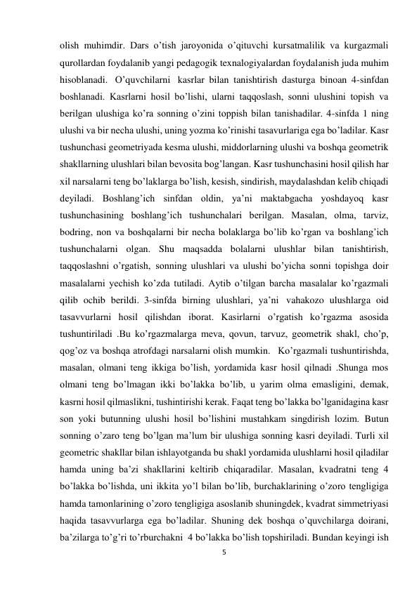 5 
 
olish muhimdir. Dars o’tish jaroyonida o’qituvchi kursatmalilik va kurgazmali 
qurollardan foydalanib yangi pedagogik texnalogiyalardan foydalanish juda muhim 
hisoblanadi.   O’quvchilarni   kasrlar bilan tanishtirish dasturga binoan 4-sinfdan 
boshlanadi. Kasrlarni hosil bo’lishi, ularni taqqoslash, sonni ulushini topish va 
berilgan ulushiga ko’ra sonning o’zini toppish bilan tanishadilar. 4-sinfda 1 ning 
ulushi va bir necha ulushi, uning yozma ko’rinishi tasavurlariga ega bo’ladilar. Kasr 
tushunchasi geometriyada kesma ulushi, middorlarning ulushi va boshqa geometrik 
shakllarning ulushlari bilan bevosita bog’langan. Kasr tushunchasini hosil qilish har 
xil narsalarni teng bo’laklarga bo’lish, kesish, sindirish, maydalashdan kelib chiqadi 
deyiladi. Boshlang’ich sinfdan oldin, ya’ni maktabgacha yoshdayoq kasr 
tushunchasining boshlang’ich tushunchalari berilgan. Masalan, olma, tarviz, 
bodring, non va boshqalarni bir necha bolaklarga bo’lib ko’rgan va boshlang’ich 
tushunchalarni olgan. Shu maqsadda bolalarni ulushlar bilan tanishtirish, 
taqqoslashni o’rgatish,  sonning ulushlari va ulushi bo’yicha sonni topishga doir 
masalalarni yechish ko’zda tutiladi. Aytib o’tilgan barcha masalalar ko’rgazmali 
qilib ochib berildi.  3-sinfda birning ulushlari, ya’ni   vahakozo ulushlarga oid 
tasavvurlarni hosil qilishdan iborat. Kasirlarni o’rgatish ko’rgazma asosida 
tushuntiriladi .Bu ko’rgazmalarga meva, qovun, tarvuz, geometrik shakl, cho’p, 
qog’oz va boshqa atrofdagi narsalarni olish mumkin.   Ko’rgazmali tushuntirishda, 
masalan, olmani teng ikkiga bo’lish, yordamida kasr hosil qilnadi .Shunga mos 
olmani teng bo’lmagan ikki bo’lakka  bo’lib, u yarim olma emasligini, demak, 
kasrni hosil qilmaslikni, tushintirishi kerak. Faqat teng bo’lakka bo’lganidagina kasr 
son yoki butunning ulushi hosil bo’lishini mustahkam singdirish lozim.  Butun 
sonning o’zaro teng bo’lgan ma’lum bir ulushiga sonning kasri deyiladi. Turli xil 
geometric shakllar bilan ishlayotganda bu shakl yordamida ulushlarni hosil qiladilar 
hamda uning ba’zi shakllarini keltirib chiqaradilar. Masalan, kvadratni teng 4 
bo’lakka bo’lishda, uni ikkita yo’l bilan bo’lib, burchaklarining o’zoro tengligiga 
hamda tamonlarining o’zoro tengligiga asoslanib shuningdek, kvadrat simmetriyasi 
haqida tasavvurlarga ega bo’ladilar. Shuning dek boshqa o’quvchilarga doirani, 
ba’zilarga to’g’ri to’rburchakni  4 bo’lakka bo’lish topshiriladi. Bundan keyingi ish 
