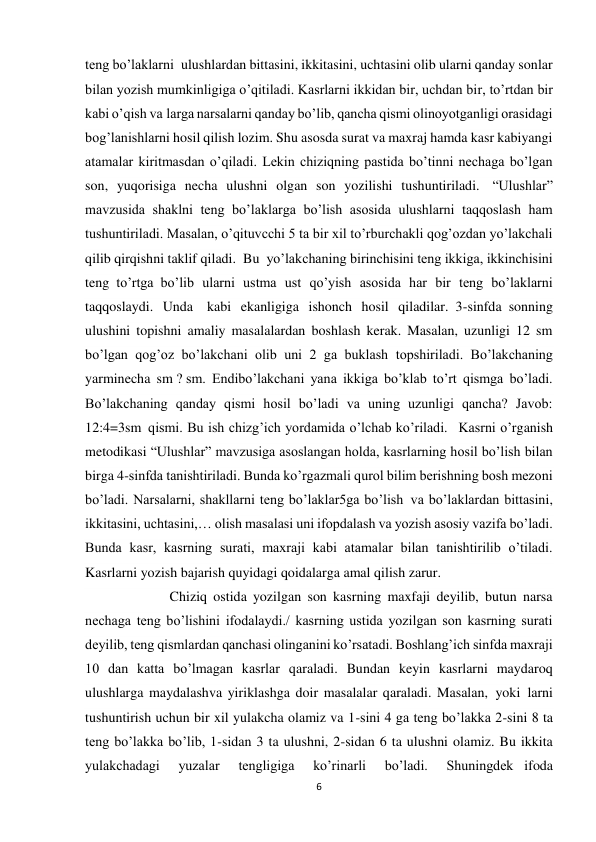 6 
 
teng bo’laklarni  ulushlardan bittasini, ikkitasini, uchtasini olib ularni qanday sonlar 
bilan yozish mumkinligiga o’qitiladi. Kasrlarni ikkidan bir, uchdan bir, to’rtdan bir 
kabi o’qish va larga narsalarni qanday bo’lib, qancha qismi olinoyotganligi orasidagi 
bog’lanishlarni hosil qilish lozim. Shu asosda surat va maxraj hamda kasr kabiyangi 
atamalar kiritmasdan o’qiladi. Lekin chiziqning pastida bo’tinni nechaga bo’lgan 
son, yuqorisiga necha ulushni olgan son yozilishi tushuntiriladi.  “Ulushlar” 
mavzusida shaklni teng bo’laklarga bo’lish asosida ulushlarni taqqoslash ham 
tushuntiriladi. Masalan, o’qituvcchi 5 ta bir xil to’rburchakli qog’ozdan yo’lakchali 
qilib qirqishni taklif qiladi.  Bu  yo’lakchaning birinchisini teng ikkiga, ikkinchisini 
teng  to’rtga  bo’lib ularni ustma ust qo’yish asosida har bir teng bo’laklarni 
taqqoslaydi. Unda    kabi ekanligiga ishonch hosil qiladilar.  3-sinfda  sonning 
ulushini topishni amaliy masalalardan boshlash kerak. Masalan, uzunligi 12 sm 
bo’lgan qog’oz bo’lakchani olib uni 2 ga buklash topshiriladi. Bo’lakchaning 
yarminecha sm ? sm. Endibo’lakchani yana ikkiga bo’klab to’rt qismga bo’ladi. 
Bo’lakchaning qanday qismi hosil bo’ladi va uning uzunligi qancha? Javob: 
12:4=3sm  qismi. Bu ish chizg’ich yordamida o’lchab ko’riladi.   Kasrni o’rganish 
metodikasi “Ulushlar” mavzusiga asoslangan holda, kasrlarning hosil bo’lish bilan 
birga 4-sinfda tanishtiriladi. Bunda ko’rgazmali qurol bilim berishning bosh mezoni 
bo’ladi. Narsalarni, shakllarni teng bo’laklar5ga bo’lish  va bo’laklardan bittasini, 
ikkitasini, uchtasini,… olish masalasi uni ifopdalash va yozish asosiy vazifa bo’ladi. 
Bunda kasr, kasrning surati, maxraji kabi atamalar bilan tanishtirilib o’tiladi. 
Kasrlarni yozish bajarish quyidagi qoidalarga amal qilish zarur. 
            Chiziq ostida yozilgan son kasrning maxfaji deyilib, butun narsa 
nechaga teng bo’lishini ifodalaydi./ kasrning ustida yozilgan son kasrning surati 
deyilib, teng qismlardan qanchasi olinganini ko’rsatadi. Boshlang’ich sinfda maxraji 
10 dan katta bo’lmagan kasrlar qaraladi. Bundan keyin kasrlarni maydaroq 
ulushlarga maydalashva yiriklashga doir masalalar qaraladi. Masalan,  yoki  larni 
tushuntirish uchun bir xil yulakcha olamiz va 1-sini 4 ga teng bo’lakka 2-sini 8 ta 
teng bo’lakka bo’lib, 1-sidan 3 ta ulushni, 2-sidan 6 ta ulushni olamiz. Bu ikkita 
yulakchadagi 
yuzalar 
tengligiga 
ko’rinarli 
bo’ladi. 
Shuningdek   ifoda 
