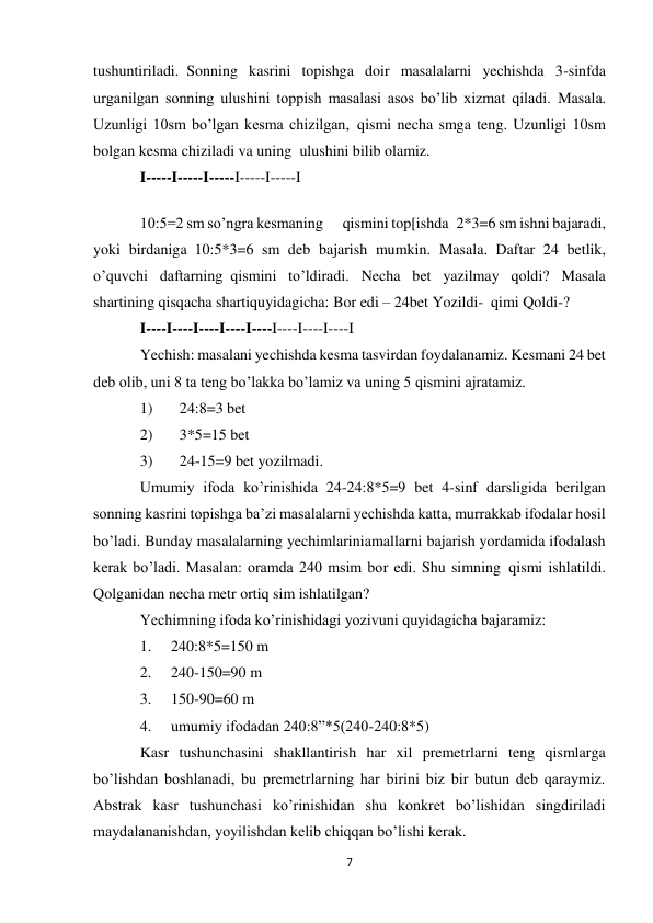 7 
 
tushuntiriladi.  Sonning kasrini topishga doir masalalarni yechishda 3-sinfda 
urganilgan sonning ulushini toppish masalasi asos bo’lib xizmat qiladi. Masala. 
Uzunligi 10sm bo’lgan kesma chizilgan,  qismi necha smga teng. Uzunligi 10sm 
bolgan kesma chiziladi va uning  ulushini bilib olamiz. 
I-----I-----I-----I-----I-----I 
10:5=2 sm so’ngra kesmaning  qismini top[ishda  2*3=6 sm ishni bajaradi, 
yoki birdaniga  10:5*3=6 sm deb bajarish mumkin. Masala. Daftar 24 betlik, 
o’quvchi daftarning  qismini to’ldiradi. Necha bet yazilmay qoldi? Masala 
shartining qisqacha shartiquyidagicha: Bor edi – 24bet Yozildi-  qimi Qoldi-? 
I----I----I----I----I----I----I----I----I  
Yechish: masalani yechishda kesma tasvirdan foydalanamiz. Kesmani 24 bet 
deb olib, uni 8 ta teng bo’lakka bo’lamiz va uning 5 qismini ajratamiz. 
1)       24:8=3 bet 
2)       3*5=15 bet 
3)       24-15=9 bet yozilmadi. 
Umumiy ifoda ko’rinishida 24-24:8*5=9 bet 4-sinf darsligida berilgan 
sonning kasrini topishga ba’zi masalalarni yechishda katta, murrakkab ifodalar hosil 
bo’ladi. Bunday masalalarning yechimlariniamallarni bajarish yordamida ifodalash 
kerak bo’ladi. Masalan: oramda 240 msim bor edi. Shu simning  qismi ishlatildi. 
Qolganidan necha metr ortiq sim ishlatilgan? 
Yechimning ifoda ko’rinishidagi yozivuni quyidagicha bajaramiz: 
1. 
240:8*5=150 m 
2. 
240-150=90 m 
3. 
150-90=60 m 
4. 
umumiy ifodadan 240:8”*5(240-240:8*5) 
Kasr tushunchasini shakllantirish har xil premetrlarni teng qismlarga 
bo’lishdan boshlanadi, bu premetrlarning har birini biz bir butun deb qaraymiz. 
Abstrak kasr tushunchasi ko’rinishidan shu konkret bo’lishidan singdiriladi 
maydalananishdan, yoyilishdan kelib chiqqan bo’lishi kerak. 
