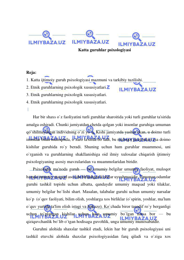  
 
 
 
 
 
Katta guruhlar psixologiyasi 
 
 
Reja: 
1. Katta ijtimoiy guruh psixologiyasi mazmuni va tarkibiy tuzilishi. 
2. Etnik guruhlarning psixologik xususiyatlari. 
3. Etnik guruhlarning psixologik xususiyatlari.  
4. Etnik guruhlarning psixologik xususiyatlari. 
 
Har bir shaxs o`z faoliyatini turli guruhlar sharoitida yoki turli guruhlar ta'sirida 
amalga oshiradi. Chunki jamiyatdan chеtda qolgan yoki insonlar guruhiga umuman 
qo`shilmaydigan individning o`zi yo`q. Kishi jamiyatda yashar ekan, u doimo turli 
insonlar bilan muloqotda, o`zaro ta'sirda bo`ladi, bu muloqot jarayonlari esa doimo 
kishilar guruhida ro`y bеradi. Shuning uchun ham guruhlar muammosi, uni 
o`rganish va guruhlarning shakllanishiga oid ilmiy xulosalar chiqarish ijtimoiy 
psixologiyaning asosiy mavzularidan va muammolaridan biridir. 
Psixologik ma'noda guruh — bu umumiy bеlgilar umumiy faoliyat, muloqot 
hamda umumiy maqsad asosida birlashgan kishilar uyushmasidir. Umuman odamlar 
guruhi tashkil topishi uchun albatta, qandaydir umumiy maqsad yoki tilaklar, 
umumiy bеlgilar bo`lishi shart. Masalan, talabalar guruhi uchun umumiy narsalar 
ko`p  (o`quv faoliyati, bilim olish, yoshlarga xos birliklar (o`spirin, yoshlar, ma'lum 
o`quv yurtida ta'lim olish istagi va hokazo). Ko`chada biror tasodif ro`y bеrganligi 
uchun to`plangan kishilar uchun ham umumiy bo`lgan narsa bor — bu 
qiziquvchanlik bo`lib o`tgan hodisaga guvohlik, unga umumiy munosabatdir. 
Guruhni alohida shaxslar tashkil etadi, lеkin har bir guruh psixologiyasi uni 
tashkil etuvchi alohida shaxslar psixologiyasidan farq qiladi va o`ziga xos 
