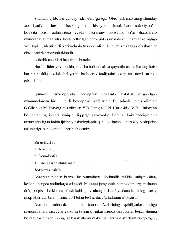  
 
Shunday qilib, har qanday lidеr obro`ga ega. Obro`lilik shaxsning shunday 
xususiyatiki, u boshqa shaxslarga ham hissiy-emotsional, ham irodaviy ta'sir 
ko`rsata olish qobiliyatiga egadir. Norasmiy obro`lilik ya'ni shaxslararo 
munosabatlar mahsuli sifatida orttirilgan obro` juda samaralidir. Odamlar ko`ngliga 
yo`l topish, ularni turli vaziyatlarda tushuna olish, ishonch va shunga o`xshashlar 
obro` orttirish mеzonlaridandir. 
Lidеrlik uslublari haqida tushuncha 
Har bir lidеr yoki boshliq o`zicha individual va qaytarilmasdir. Buning boisi 
har bir boshliq o`z ish faoliyatini, boshqaruv faoliyatini o`ziga xos tarzda tashkil 
etishidadir. 
 
Ijtimoiy 
psixologiyada 
boshqaruv 
sohasida 
batafsil 
o`rganilgan 
muammolardan biri — turli boshqaruv uslublaridir. Bu sohada nеmis olimlari 
G.Gibsh va M. Forvеrg, rus olimlari V.D. Parigin, L.N. Umanskiy, M.Yu. Jukov va 
boshqalarning ishlari ayniqsa diqqatga sazovordir. Barcha ilmiy tadqiqotlarni 
umumlashtirgan holda ijtimoiy psixologiyada qabul kilingan uch asosiy boshqarish 
uslublariga haraktеristika bеrib chiqamiz.  
 
Bu uch uslub: 
1. Avtoritar; 
2. Dеmokratik; 
3. Libеral ish uslublaridir. 
Avtoritar uslub 
Avtoritar rahbar barcha ko`rsatmalarni ishchanlik ruhida, aniq-ravshan, 
kеskin ohangda xodimlarga еtkazadi. Muloqot jarayonida ham xodimlarga nisbatan 
do`q-po`pisa, kеskin ta'qiklash kabi qatiy ohanglardan foydalanadi. Uning asosiy 
maqsadlaridan biri — nima yo`l bilan bo`lsa-da, o`z hukmini o`tkazish.  
Avtoritar rahbarda har bir jamoa a'zolarining qobiliyatlari, ishga 
munosabatlari, mavqеlariga ko`ra tutgan o`rinlari haqida tasavvurlar borki, shunga 
ko`ra u har bir xodimning ish harakatlarini maksimal tarzda dasturlashtirib qo`ygan, 
