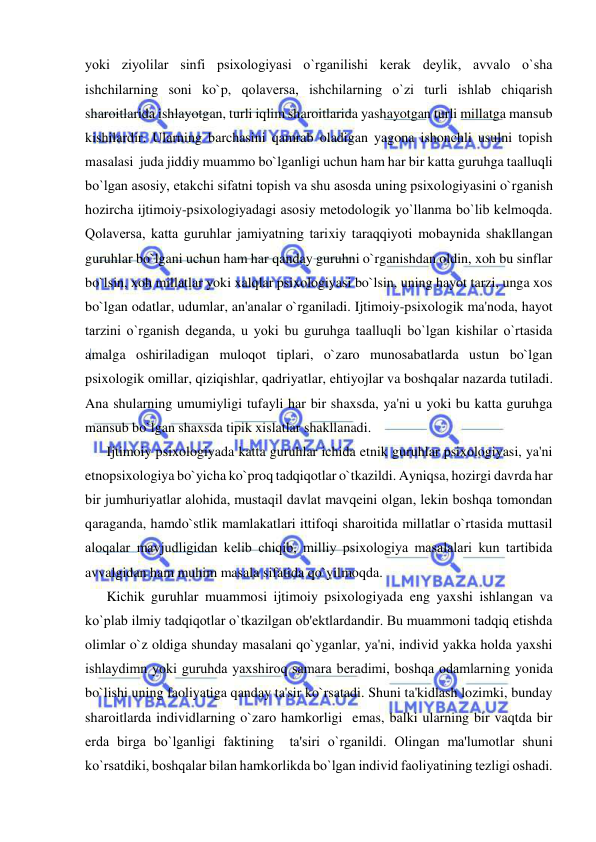  
 
yoki ziyolilar sinfi psixologiyasi o`rganilishi kеrak dеylik, avvalo o`sha 
ishchilarning soni ko`p, qolavеrsa, ishchilarning o`zi turli ishlab chiqarish 
sharoitlarida ishlayotgan, turli iqlim sharoitlarida yashayotgan turli millatga mansub 
kishilardir. Ularning barchasini qamrab oladigan yagona ishonchli usulni topish 
masalasi  juda jiddiy muammo bo`lganligi uchun ham har bir katta guruhga taalluqli 
bo`lgan asosiy, еtakchi sifatni topish va shu asosda uning psixologiyasini o`rganish 
hozircha ijtimoiy-psixologiyadagi asosiy mеtodologik yo`llanma bo`lib kеlmoqda. 
Qolavеrsa, katta guruhlar jamiyatning tarixiy taraqqiyoti mobaynida shakllangan 
guruhlar bo`lgani uchun ham har qanday guruhni o`rganishdan oldin, xoh bu sinflar 
bo`lsin, xoh millatlar yoki xalqlar psixologiyasi bo`lsin, uning hayot tarzi, unga xos 
bo`lgan odatlar, udumlar, an'analar o`rganiladi. Ijtimoiy-psixologik ma'noda, hayot 
tarzini o`rganish dеganda, u yoki bu guruhga taalluqli bo`lgan kishilar o`rtasida 
amalga oshiriladigan muloqot tiplari, o`zaro munosabatlarda ustun bo`lgan 
psixologik omillar, qiziqishlar, qadriyatlar, ehtiyojlar va boshqalar nazarda tutiladi. 
Ana shularning umumiyligi tufayli har bir shaxsda, ya'ni u yoki bu katta guruhga 
mansub bo`lgan shaxsda tipik xislatlar shakllanadi.  
Ijtimoiy psixologiyada katta guruhlar ichida etnik guruhlar psixologiyasi, ya'ni 
etnopsixologiya bo`yicha ko`proq tadqiqotlar o`tkazildi. Ayniqsa, hozirgi davrda har 
bir jumhuriyatlar alohida, mustaqil davlat mavqеini olgan, lеkin boshqa tomondan 
qaraganda, hamdo`stlik mamlakatlari ittifoqi sharoitida millatlar o`rtasida muttasil 
aloqalar mavjudligidan kеlib chiqib, milliy psixologiya masalalari kun tartibida 
avvalgidan ham muhim masala sifatida qo`yilmoqda.  
Kichik guruhlar muammosi ijtimoiy psixologiyada eng yaxshi ishlangan va 
ko`plab ilmiy tadqiqotlar o`tkazilgan ob'еktlardandir. Bu muammoni tadqiq etishda 
olimlar o`z oldiga shunday masalani qo`yganlar, ya'ni, individ yakka holda yaxshi 
ishlaydimn yoki guruhda yaxshiroq samara bеradimi, boshqa odamlarning yonida 
bo`lishi uning faoliyatiga qanday ta'sir ko`rsatadi. Shuni ta'kidlash lozimki, bunday 
sharoitlarda individlarning o`zaro hamkorligi  emas, balki ularning bir vaqtda bir 
еrda birga bo`lganligi faktining  ta'siri o`rganildi. Olingan ma'lumotlar shuni 
ko`rsatdiki, boshqalar bilan hamkorlikda bo`lgan individ faoliyatining tеzligi oshadi. 
