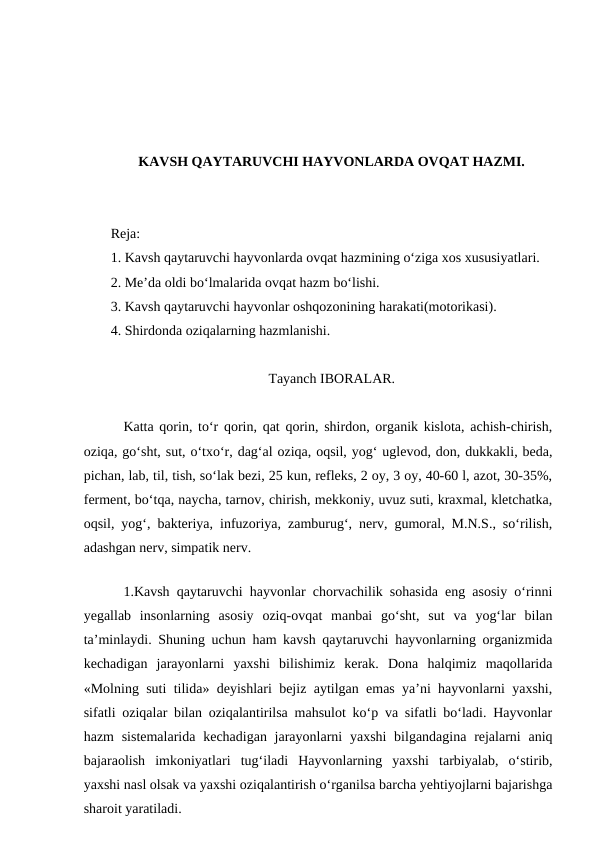 KAVSH QAYTARUVCHI HAYVONLARDA OVQAT HAZMI.
Reja:
1. Kavsh qaytaruvchi hayvonlarda ovqat hazmining o‘ziga xos xususiyatlari.
2. Me’da oldi bo‘lmalarida ovqat hazm bo‘lishi.
3. Kavsh qaytaruvchi hayvonlar oshqozonining harakati(motorikasi).
4. Shirdonda oziqalarning hazmlanishi.
Tayanch IBORALAR.
Katta qorin, to‘r qorin, qat qorin, shirdon, organik kislota, achish-chirish,
oziqa, go‘sht, sut, o‘txo‘r, dag‘al oziqa, oqsil, yog‘ uglevod, don, dukkakli, beda,
pichan, lab, til, tish, so‘lak bezi, 25 kun, refleks, 2 oy, 3 oy, 40-60 l, azot, 30-35%,
ferment, bo‘tqa, naycha, tarnov, chirish, mekkoniy, uvuz suti, kraxmal, kletchatka,
oqsil, yog‘, bakteriya, infuzoriya, zamburug‘, nerv, gumoral, M.N.S., so‘rilish,
adashgan nerv, simpatik nerv.
 
1.Kavsh qaytaruvchi hayvonlar chorvachilik sohasida eng asosiy o‘rinni
yegallab  insonlarning  asosiy  oziq-ovqat  manbai  go‘sht,  sut  va  yog‘lar  bilan
ta’minlaydi. Shuning uchun ham kavsh qaytaruvchi hayvonlarning organizmida
kechadigan  jarayonlarni  yaxshi  bilishimiz  kerak.  Dona  halqimiz  maqollarida
«Molning suti tilida» deyishlari bejiz aytilgan emas ya’ni hayvonlarni yaxshi,
sifatli oziqalar bilan oziqalantirilsa mahsulot ko‘p va sifatli bo‘ladi. Hayvonlar
hazm  sistemalarida  kechadigan jarayonlarni  yaxshi  bilgandagina  rejalarni  aniq
bajaraolish  imkoniyatlari  tug‘iladi  Hayvonlarning  yaxshi  tarbiyalab,  o‘stirib,
yaxshi nasl olsak va yaxshi oziqalantirish o‘rganilsa barcha yehtiyojlarni bajarishga
sharoit yaratiladi.
