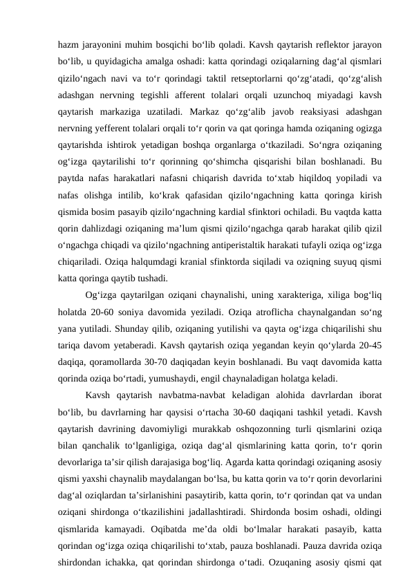 hazm jarayonini muhim bosqichi bo‘lib qoladi. Kavsh qaytarish reflektor jarayon
bo‘lib, u quyidagicha amalga oshadi: katta qorindagi oziqalarning dag‘al qismlari
qizilo‘ngach navi va to‘r qorindagi taktil retseptorlarni qo‘zg‘atadi, qo‘zg‘alish
adashgan  nervning  tegishli  afferent  tolalari  orqali  uzunchoq  miyadagi  kavsh
qaytarish  markaziga  uzatiladi.  Markaz  qo‘zg‘alib  javob  reaksiyasi  adashgan
nervning yefferent tolalari orqali to‘r qorin va qat qoringa hamda oziqaning ogizga
qaytarishda ishtirok yetadigan boshqa organlarga o‘tkaziladi. So‘ngra oziqaning
og‘izga qaytarilishi  to‘r qorinning qo‘shimcha qisqarishi  bilan boshlanadi.  Bu
paytda nafas harakatlari nafasni chiqarish davrida to‘xtab hiqildoq yopiladi va
nafas  olishga  intilib,  ko‘krak  qafasidan  qizilo‘ngachning  katta  qoringa  kirish
qismida bosim pasayib qizilo‘ngachning kardial sfinktori ochiladi. Bu vaqtda katta
qorin dahlizdagi oziqaning ma’lum qismi qizilo‘ngachga qarab harakat qilib qizil
o‘ngachga chiqadi va qizilo‘ngachning antiperistaltik harakati tufayli oziqa og‘izga
chiqariladi. Oziqa halqumdagi kranial sfinktorda siqiladi va oziqning suyuq qismi
katta qoringa qaytib tushadi. 
Og‘izga qaytarilgan oziqani chaynalishi, uning xarakteriga, xiliga bog‘liq
holatda 20-60 soniya davomida yeziladi. Oziqa atroflicha chaynalgandan so‘ng
yana yutiladi. Shunday qilib, oziqaning yutilishi va qayta og‘izga chiqarilishi shu
tariqa davom yetaberadi. Kavsh qaytarish oziqa yegandan keyin qo‘ylarda 20-45
daqiqa, qoramollarda 30-70 daqiqadan keyin boshlanadi. Bu vaqt davomida katta
qorinda oziqa bo‘rtadi, yumushaydi, engil chaynaladigan holatga keladi. 
Kavsh  qaytarish  navbatma-navbat  keladigan  alohida  davrlardan  iborat
bo‘lib, bu davrlarning har qaysisi o‘rtacha 30-60 daqiqani tashkil yetadi. Kavsh
qaytarish davrining davomiyligi murakkab oshqozonning turli qismlarini oziqa
bilan qanchalik to‘lganligiga, oziqa dag‘al qismlarining katta qorin, to‘r qorin
devorlariga ta’sir qilish darajasiga bog‘liq. Agarda katta qorindagi oziqaning asosiy
qismi yaxshi chaynalib maydalangan bo‘lsa, bu katta qorin va to‘r qorin devorlarini
dag‘al oziqlardan ta’sirlanishini pasaytirib, katta qorin, to‘r qorindan qat va undan
oziqani shirdonga o‘tkazilishini jadallashtiradi. Shirdonda bosim oshadi, oldingi
qismlarida  kamayadi.  Oqibatda  me’da  oldi  bo‘lmalar  harakati  pasayib,  katta
qorindan og‘izga oziqa chiqarilishi to‘xtab, pauza boshlanadi. Pauza davrida oziqa
shirdondan ichakka, qat qorindan shirdonga o‘tadi. Ozuqaning asosiy qismi qat
