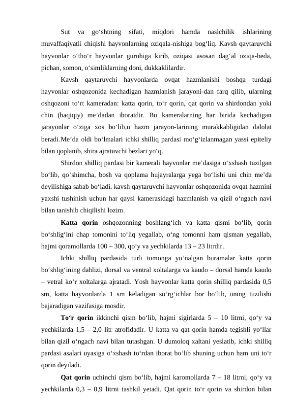 Sut  va  go‘shtning  sifati,  miqdori  hamda  naslchilik  ishlarining
muvaffaqiyatli chiqishi hayvonlarning oziqala-nishiga bog‘liq. Kavsh qaytaruvchi
hayvonlar  o‘tho‘r  hayvonlar  guruhiga kirib, oziqasi  asosan  dag‘al  oziqa-beda,
pichan, somon, o‘simliklarning doni, dukkaklilardir.
Kavsh  qaytaruvchi  hayvonlarda  ovqat  hazmlanishi  boshqa  turdagi
hayvonlar oshqozonida kechadigan hazmlanish jarayoni-dan farq qilib, ularning
oshqozoni to‘rt kameradan: katta qorin, to‘r qorin, qat qorin va shirdondan yoki
chin  (haqiqiy)  me’dadan  iboratdir.  Bu  kameralarning  har  birida  kechadigan
jarayonlar  o‘ziga  xos  bo‘lib,u  hazm  jarayon-larining  murakkabligidan  dalolat
beradi.Me’da oldi bo‘lmalari ichki shilliq pardasi mo‘g‘izlanmagan yassi epiteliy
bilan qoplanib, shira ajratuvchi bezlari yo‘q.
Shirdon shilliq pardasi bir kamerali hayvonlar me’dasiga o‘xshash tuzilgan
bo‘lib, qo‘shimcha, bosh va qoplama hujayralarga yega bo‘lishi uni chin me’da
deyilishiga sabab bo‘ladi. kavsh qaytaruvchi hayvonlar oshqozonida ovqat hazmini
yaxshi tushinish uchun har qaysi kamerasidagi hazmlanish va qizil o‘ngach navi
bilan tanishib chiqilishi lozim. 
Katta  qorin  oshqozonning  boshlang‘ich  va  katta  qismi  bo‘lib,  qorin
bo‘shlig‘ini chap tomonini to‘liq yegallab, o‘ng tomonni ham qisman yegallab,
hajmi qoramollarda 100 – 300, qo‘y va yechkilarda 13 – 23 litrdir.
Ichki  shilliq  pardasida  turli  tomonga  yo‘nalgan  buramalar  katta  qorin
bo‘shlig‘ining dahlizi, dorsal va ventral xoltalarga va kaudo – dorsal hamda kaudo
– vetral ko‘r xoltalarga ajratadi. Yosh hayvonlar katta qorin shilliq pardasida 0,5
sm, katta hayvonlarda 1 sm  keladigan so‘rg‘ichlar  bor  bo‘lib, uning tuzilishi
bajaradigan vazifasiga mosdir. 
To‘r qorin ikkinchi qism bo‘lib, hajmi sigirlarda 5 – 10 litrni, qo‘y va
yechkilarda 1,5 – 2,0 litr atrofidadir. U katta va qat qorin hamda tegishli yo‘llar
bilan qizil o‘ngach navi bilan tutashgan. U dumoloq xaltani yeslatib, ichki shilliq
pardasi asalari uyasiga o‘xshash to‘rdan iborat bo‘lib shuning uchun ham uni to‘r
qorin deyiladi.
Qat qorin uchinchi qism bo‘lib, hajmi karomollarda 7 – 18 litrni, qo‘y va
yechkilarda 0,3 – 0,9 litrni tashkil yetadi. Qat qorin to‘r qorin va shirdon bilan
