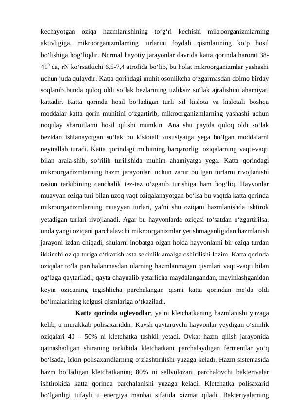 kechayotgan  oziqa  hazmlanishining  to‘g‘ri  kechishi  mikroorganizmlarning
aktivligiga,  mikroorganizmlarning  turlarini  foydali  qismlarining  ko‘p  hosil
bo‘lishiga bog‘liqdir. Normal hayotiy jarayonlar davrida katta qorinda harorat 38-
410 da, rN ko‘rsatkichi 6,5-7,4 atrofida bo‘lib, bu holat mikroorganizmlar yashashi
uchun juda qulaydir. Katta qorindagi muhit osonlikcha o‘zgarmasdan doimo birday
soqlanib bunda quloq oldi so‘lak bezlarining uzliksiz so‘lak ajralishini ahamiyati
kattadir.  Katta  qorinda  hosil  bo‘ladigan  turli  xil  kislota  va  kislotali  boshqa
moddalar katta qorin muhitini o‘zgartirib, mikroorganizmlarning yashashi uchun
noqulay  sharoitlarni  hosil  qilishi  mumkin.  Ana  shu  paytda  quloq  oldi  so‘lak
bezidan ishlanayotgan so‘lak bu kislotali xususiyatga yega bo‘lgan moddalarni
neytrallab turadi. Katta qorindagi muhitning barqarorligi oziqalarning vaqti-vaqti
bilan  arala-shib,  so‘rilib  turilishida  muhim  ahamiyatga  yega.  Katta  qorindagi
mikroorganizmlarning hazm jarayonlari uchun zarur bo‘lgan turlarni rivojlanishi
rasion tarkibining qanchalik tez-tez o‘zgarib turishiga ham bog‘liq. Hayvonlar
muayyan oziqa turi bilan uzoq vaqt oziqalanayotgan bo‘lsa bu vaqtda katta qorinda
mikroorganizmlarning muayyan turlari, ya’ni shu oziqani hazmlanishda ishtirok
yetadigan turlari rivojlanadi. Agar bu hayvonlarda oziqasi to‘satdan o‘zgartirilsa,
unda yangi oziqani parchalavchi mikroorganizmlar yetishmaganligidan hazmlanish
jarayoni izdan chiqadi, shularni inobatga olgan holda hayvonlarni bir oziqa turdan
ikkinchi oziqa turiga o‘tkazish asta sekinlik amalga oshirilishi lozim. Katta qorinda
oziqalar to‘la parchalanmasdan ularning hazmlanmagan qismlari vaqti-vaqti bilan
og‘izga qaytariladi, qayta chaynalib yetarlicha maydalangandan, mayinlashganidan
keyin  oziqaning  tegishlicha  parchalangan  qismi  katta  qorindan  me’da  oldi
bo‘lmalarining kelgusi qismlariga o‘tkaziladi. 
Katta qorinda uglevodlar, ya’ni kletchatkaning hazmlanishi yuzaga
kelib, u murakkab polisaxariddir. Kavsh qaytaruvchi hayvonlar yeydigan o‘simlik
oziqalari 40 – 50% ni kletchatka tashkil yetadi. Ovkat hazm qilish jarayonida
qatnashadigan  shiraning  tarkibida  kletchatkani  parchalaydigan  fermentlar  yo‘q
bo‘lsada, lekin polisaxaridlarning o‘zlashtirilishi yuzaga keladi. Hazm sistemasida
hazm  bo‘ladigan kletchatkaning 80% ni sellyulozani  parchalovchi  bakteriyalar
ishtirokida  katta  qorinda  parchalanishi  yuzaga  keladi.  Kletchatka  polisaxarid
bo‘lganligi  tufayli  u  energiya  manbai  sifatida  xizmat  qiladi.  Bakteriyalarning
