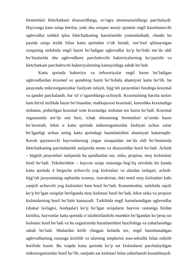 fermentlari  kletchatkani  disaxaridlarga,  so‘ngra  monosaxaridlarga  parchalaydi.
Hayvonga kam oziqa berilsa, yoki shu oziqani asosiy qismini engil hazmlanuvchi
uglevodlar  tashkil  qilsa  kletchatkaning  hazmlanishi  yomonlashadi,  chunki  bu
paytda  oziqa  tezlik  bilan  katta  qorindan  o‘tib  ketadi,  iste’mol  qilinayotgan
oziqaning tarkibida engil hazm bo‘ladigan uglevodlar ko‘p bo‘lishi me’da oldi
bo‘lmalarida  shu  uglevodlarni  parchalovchi  bakteriyalarning  ko‘payishi  va
kletchatkani parchalovchi bakteriyalarning kamayishiga sabab bo‘ladi. 
Katta  qorinda  bakteriya  va  infuzoriyalar  engil  hazm  bo‘ladigan
uglevodlardan  kraxmal va qandning hazm bo‘lishida ahamiyati katta bo‘lib, bu
jarayonda mikroorganizmlar faoliyati tufayli, bijg‘ish jarayonlari hisobiga kraxmal
va qandni parchalanib, har xil o‘zgarishlarga uchraydi. Kraxmalning barcha turlari
ham birxil tezlikda hazm bo‘lmasdan, makkajuxori kraxmali, kartoshka kraxmaliga
nisbatan, pishirilgan kraxmal xom kraxmalga nisbatan tez hazm bo‘ladi. Kraxmal
organizmda  me’da  osti  bezi,  ichak  shirasining  fermentlari  ta’sirida  hazm
bo‘laveradi,  lekin  u  katta  qorinda  mikroorganizmlar  faoliyati  uchun  zarur
bo‘lganligi  uchun  uning  katta  qorindagi  hazmlanishini  ahamiyati  kattaroqdir.
Kavsh  qaytaruvchi  hayvonlarning  yegan  ozuqasidan  me’da  oldi  bo‘lmalarida
kletchatkaning parchalanishi natijasida mono va disaxaridlar hosil bo‘ladi. Achish
– bijgish jarayonlari natijasida bu qandlardan sut, sirka, propion, moy kislotalari
hosil bo‘ladi. Tekshirishlar – hayvon oziqa rasioniga bog‘liq ravishda bir kunda
katta qorinda 4 litrgacha uchuvchi yog kislotalari va ulardan tashqari, achish-
bijg‘ish jarayonining oqibatida izomoy, izovalerian, ikki metil moy kislotalari kabi
zanjirli uchuvchi yog kislotalari ham hosil bo‘ladi. Konsentratlar, tarkibida oqsili
ko‘p bo‘lgan oziqalar berilganda moy kislotasi hosil bo‘ladi, lekin sirka va propion
kislotalarning hosil bo‘lishi kamayadi. Tarkibida engil hazmlanadigan uglevodlar
(shakar  lavlagisi,  boshqalar)  ko‘p  bo‘lgan  oziqalarni  hayvon  rasioniga  birdan
kiritilsa, hayvonlar katta qornida o‘zlashtirilaolishi mumkin bo‘lgandan ko‘proq sut
kislotasi hosil bo‘ladi va bu organizmda hazmlanishini buzilishiga va zaharlanishga
sabab  bo‘ladi.  Shulardan  kelib  chiqgan  holatda  tez,  engil  hazmlanadigan
uglevodlarning rasionga kiritilib va ularning miqdorini asta-sekinlik bilan oshirib
borilishi  lozim.  Bu  vaqtda  katta  qorinda  ko‘p  sut  kislotalarni  parchalaydigan
mikroorganizmlar hosil bo‘lib, natijada sut kislotasi bilan zaharlanish kuzatilmaydi.
