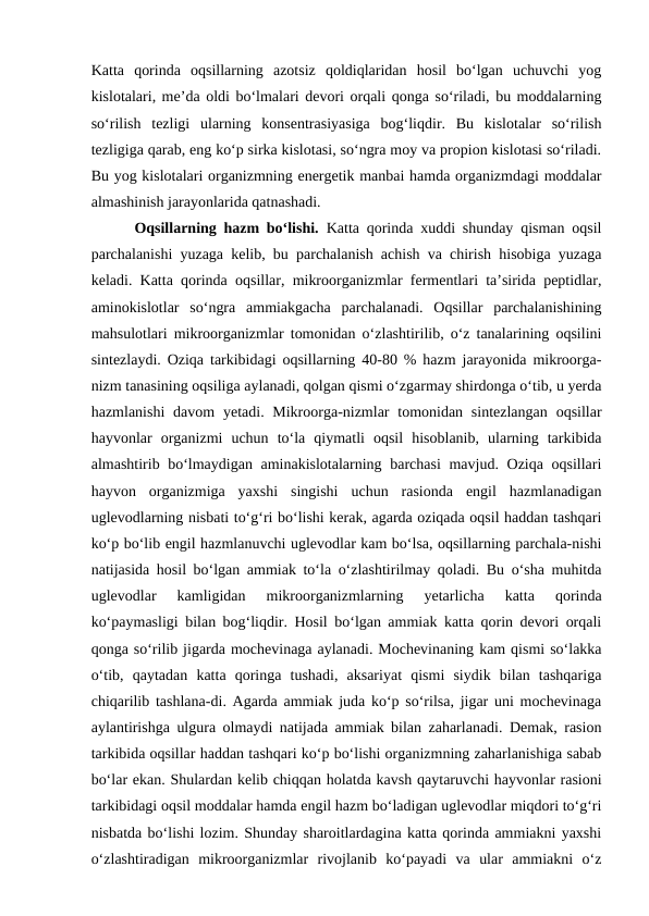 Katta  qorinda  oqsillarning  azotsiz  qoldiqlaridan  hosil  bo‘lgan  uchuvchi  yog
kislotalari, me’da oldi bo‘lmalari devori orqali qonga so‘riladi, bu moddalarning
so‘rilish  tezligi  ularning  konsentrasiyasiga  bog‘liqdir.  Bu  kislotalar  so‘rilish
tezligiga qarab, eng ko‘p sirka kislotasi, so‘ngra moy va propion kislotasi so‘riladi.
Bu yog kislotalari organizmning energetik manbai hamda organizmdagi moddalar
almashinish jarayonlarida qatnashadi. 
Oqsillarning hazm bo‘lishi.  Katta qorinda xuddi shunday qisman oqsil
parchalanishi yuzaga kelib, bu parchalanish achish va chirish hisobiga yuzaga
keladi. Katta qorinda oqsillar, mikroorganizmlar fermentlari ta’sirida peptidlar,
aminokislotlar  so‘ngra  ammiakgacha  parchalanadi.  Oqsillar  parchalanishining
mahsulotlari mikroorganizmlar tomonidan o‘zlashtirilib, o‘z tanalarining oqsilini
sintezlaydi. Oziqa tarkibidagi oqsillarning 40-80 % hazm jarayonida mikroorga-
nizm tanasining oqsiliga aylanadi, qolgan qismi o‘zgarmay shirdonga o‘tib, u yerda
hazmlanishi  davom  yetadi. Mikroorga-nizmlar  tomonidan  sintezlangan  oqsillar
hayvonlar  organizmi  uchun  to‘la  qiymatli  oqsil  hisoblanib,  ularning  tarkibida
almashtirib bo‘lmaydigan aminakislotalarning barchasi  mavjud. Oziqa oqsillari
hayvon  organizmiga  yaxshi  singishi  uchun  rasionda  engil  hazmlanadigan
uglevodlarning nisbati to‘g‘ri bo‘lishi kerak, agarda oziqada oqsil haddan tashqari
ko‘p bo‘lib engil hazmlanuvchi uglevodlar kam bo‘lsa, oqsillarning parchala-nishi
natijasida hosil bo‘lgan ammiak to‘la o‘zlashtirilmay qoladi. Bu o‘sha muhitda
uglevodlar  kamligidan  mikroorganizmlarning  yetarlicha  katta  qorinda
ko‘paymasligi bilan bog‘liqdir. Hosil bo‘lgan ammiak katta qorin devori orqali
qonga so‘rilib jigarda mochevinaga aylanadi. Mochevinaning kam qismi so‘lakka
o‘tib,  qaytadan  katta  qoringa  tushadi,  aksariyat  qismi  siydik  bilan  tashqariga
chiqarilib tashlana-di. Agarda ammiak juda ko‘p so‘rilsa, jigar uni mochevinaga
aylantirishga ulgura olmaydi natijada ammiak bilan zaharlanadi. Demak, rasion
tarkibida oqsillar haddan tashqari ko‘p bo‘lishi organizmning zaharlanishiga sabab
bo‘lar ekan. Shulardan kelib chiqqan holatda kavsh qaytaruvchi hayvonlar rasioni
tarkibidagi oqsil moddalar hamda engil hazm bo‘ladigan uglevodlar miqdori to‘g‘ri
nisbatda bo‘lishi lozim. Shunday sharoitlardagina katta qorinda ammiakni yaxshi
o‘zlashtiradigan  mikroorganizmlar  rivojlanib  ko‘payadi  va  ular  ammiakni  o‘z
