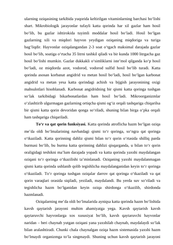 ularning oziqasining tarkibida yuqorida keltirilgan vitaminlarning barchasi bo‘lishi
shart. Mikrobiologik jarayonlar tufayli katta qorinda har xil gazlar ham hosil
bo‘lib,  bu  gazlar  ishtirokida  tuyimli  moddalar  hosil  bo‘ladi.  Hosil  bo‘lgan
gazlarning  xili  va  miqdori  hayvon  yeydigan  oziqaning  miqdoriga  va  turiga
bag‘liqdir. Hayvonlar oziqalangandan 2-3 soat o‘tgach maksimal darajada gazlar
hosil bo‘lib, soatiga o‘rtacha 35 litrni tashkil qiladi va bir kunda 1000 litrgacha gaz
hosil bo‘lishi mumkin. Gazlar dukkakli o‘simliklarni iste’mol qilganda ko‘p hosil
bo‘ladi, oz miqdorda azot, vodorod, vodorod sulfid hosil  bo‘lib turadi. Katta
qorinda asosan korbanat angidrid va metan hosil bo‘ladi, hosil bo‘lgan karbonat
angidrid  va  metan  yesa  katta  qorindagi  achish  va  bijgish  jarayonining  oxigi
mahsulotlari hisoblanadi. Karbonat angidridning bir qismi katta qoringa tushgan
so‘lak  tarkibidagi  bikarbonatlardan  ham  hosil  bo‘ladi.  Mikroorganizmlar
o‘zlashtirib ulgurmagan gazlarning ortiqcha qismi og‘iz orqali tashqariga chiqarilsa
bir qismi katta qorin devoridan qonga so‘riladi, shuning bilan birga o‘pka orqali
ham tashqariga chiqariladi. 
To‘r va qat qorin funksiyasi. Katta qorinda atroflicha hazm bo‘lgan oziqa
me’da oldi  bo‘lmalarining navbatdagi qismi  to‘r  qoringa, so‘ngra qat qoringa
o‘tkaziladi. Katta qorinning dahliz qismi bilan to‘r qorin o‘rtasida shilliq parda
burmasi bo‘lib, bu burma katta qorinning dahlizi qisqarganda, u bilan to‘r qorin
oraligidagi teshikni ma’lum darajada yopadi va katta qorinda yaxshi maydalangan
oziqani to‘r qoringa o‘tkazilishi ta’minlanadi. Oziqaning yaxshi maydalanmagan
qismi katta qorinda ushlanib qolib tegishlicha maydalanganidan keyin to‘r qoringa
o‘tkaziladi. To‘r qoringa tushgan oziqalar darrov qat qoringa o‘tkaziladi va qat
qorin varaqlari orasida siqiladi, yeziladi, maydalandi. Bu yerda suv so‘riladi va
tegishlicha  hazm  bo‘lganidan  keyin  oziqa  shirdonga  o‘tkazilib,  shirdonda
hazmlanadi. 
Oziqalarning me’da oldi bo‘lmalarida ayniqsa katta qorinda hazm bo‘lishida
kavsh  qaytarish  jarayoni  muhim  ahamiyatga  yega.  Kavsh  qaytarish  kavsh
qaytaruvchi  hayvonlarga  xos  xususiyat  bo‘lib,  kavsh  qaytaruvchi  hayvonlar
naridan – beri chaynab yutgan oziqani yana yaxshilab chaynab, maydalaydi so‘lak
bilan aralashtiradi. Chunki chala chaynalgan oziqa hazm sistemasida yaxshi hazm
bo‘lmaydi organizmga to‘la singmaydi. Shuning uchun kavsh qaytarish jarayoni
