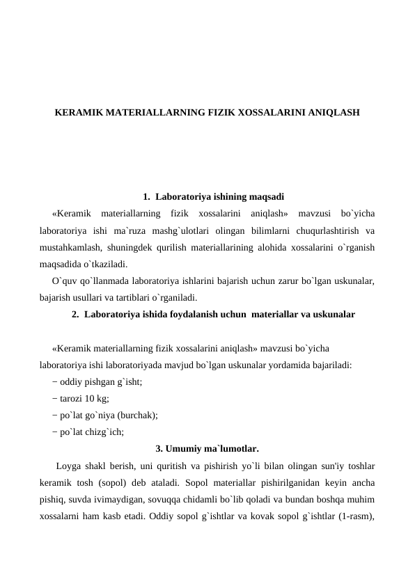 KERAMIK MATERIALLARNING FIZIK XOSSALARINI ANIQLASH
1. Laboratoriya ishining maqsadi
«Keramik  materiallarning  fizik  xossalarini  aniqlash» mavzusi  bo`yicha
laboratoriya  ishi  ma`ruza  mashg`ulotlari  olingan  bilimlarni  chuqurlashtirish  va
mustahkamlash, shuningdek qurilish materiallarining alohida xossalarini o`rganish
maqsadida o`tkaziladi.
O`quv qo`llanmada laboratoriya ishlarini bajarish uchun zarur bo`lgan uskunalar,
bajarish usullari va tartiblari o`rganiladi.
2. Laboratoriya ishida foydalanish uchun  materiallar va uskunalar
«Keramik materiallarning fizik xossalarini aniqlash» mavzusi bo`yicha 
laboratoriya ishi laboratoriyada mavjud bo`lgan uskunalar yordamida bajariladi:
− oddiy pishgan g`isht;
− tarozi 10 kg;
− po`lat go`niya (burchak);
− po`lat chizg`ich;
3. Umumiy ma`lumotlar.
    Loyga shakl bеrish, uni quritish va pishirish yo`li bilan olingan sun'iy toshlar
keramik tosh  (sopol)  dеb ataladi.  Sopol  matеriallar  pishirilganidan  kеyin ancha
pishiq, suvda ivimaydigan, sovuqqa chidamli bo`lib qoladi va bundan boshqa muhim
xossalarni ham kasb etadi. Oddiy sopol g`ishtlar va kovak sopol g`ishtlar (1-rasm),
