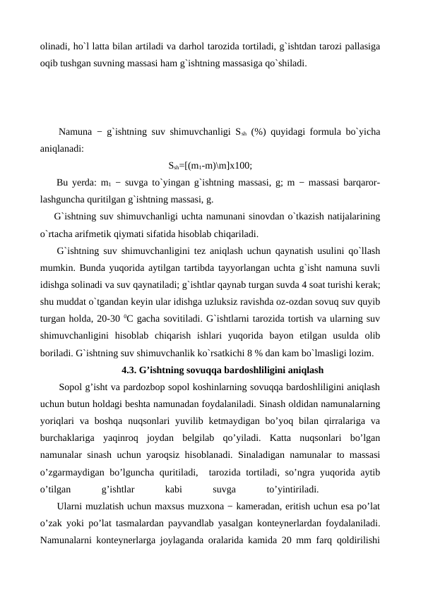 olinadi, ho`l latta bilan artiladi va darhol tarozida tortiladi, g`ishtdan tarozi pallasiga
oqib tushgan suvning massasi ham g`ishtning massasiga qo`shiladi.
    Namuna − g`ishtning suv shimuvchanligi Ssh (%) quyidagi formula bo`yicha
aniqlanadi:
Ssh=[(m1-m)\m]х100;
    Bu yеrda: m1 − suvga to`yingan g`ishtning massasi, g; m − massasi barqaror-
lashguncha quritilgan g`ishtning massasi, g.
    G`ishtning suv shimuvchanligi uchta namunani sinovdan o`tkazish natijalarining
o`rtacha arifmеtik qiymati sifatida hisoblab chiqariladi.
    G`ishtning suv shimuvchanligini tеz aniqlash uchun qaynatish usulini qo`llash
mumkin. Bunda yuqorida aytilgan tartibda tayyorlangan uchta g`isht namuna suvli
idishga solinadi va suv qaynatiladi; g`ishtlar qaynab turgan suvda 4 soat turishi kеrak;
shu muddat o`tgandan kеyin ular idishga uzluksiz ravishda oz-ozdan sovuq suv quyib
turgan holda, 20-30 0C gacha sovitiladi. G`ishtlarni tarozida tortish va ularning suv
shimuvchanligini  hisoblab  chiqarish  ishlari  yuqorida  bayon  etilgan  usulda  olib
boriladi. G`ishtning suv shimuvchanlik ko`rsatkichi 8 % dan kam bo`lmasligi lozim.
4.3. G’ishtning sovuqqa bardoshliligini aniqlash
      Sopol g’isht va pardozbop sopol koshinlarning sovuqqa bardoshliligini aniqlash
uchun butun holdagi beshta namunadan foydalaniladi. Sinash oldidan namunalarning
yoriqlari  va  boshqa  nuqsonlari  yuvilib ketmaydigan bo’yoq  bilan  qirralariga  va
burchaklariga  yaqinroq  joydan  belgilab  qo’yiladi.  Katta  nuqsonlari  bo’lgan
namunalar sinash uchun yaroqsiz hisoblanadi. Sinaladigan namunalar to massasi
o’zgarmaydigan bo’lguncha quritiladi,  tarozida tortiladi, so’ngra yuqorida aytib
o’tilgan
 
g’ishtlar
 
kabi
 
suvga
 
to’yintiriladi.
 
 
     Ularni muzlatish uchun maxsus muzxona − kameradan, eritish uchun esa po’lat
o’zak yoki po’lat tasmalardan payvandlab yasalgan konteynerlardan foydalaniladi.
Namunalarni konteynerlarga joylaganda oralarida kamida 20 mm farq qoldirilishi
