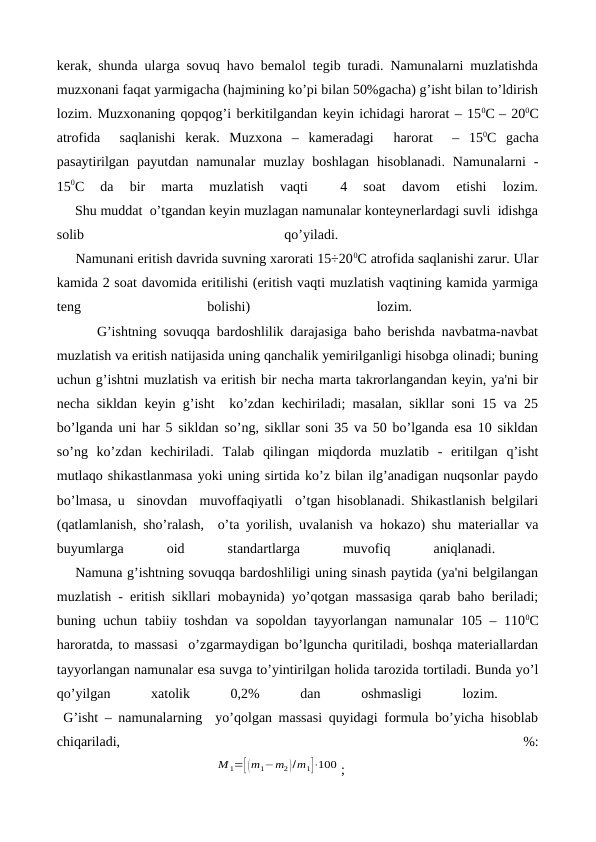 kerak, shunda ularga sovuq havo bemalol tegib turadi. Namunalarni muzlatishda
muzxonani faqat yarmigacha (hajmining ko’pi bilan 50%gacha) g’isht bilan to’ldirish
lozim. Muzxonaning qopqog’i berkitilgandan keyin ichidagi harorat – 150C – 200С
atrofida   saqlanishi  kerak.  Muzxona  –  kameradagi   harorat   –  150C  gacha
pasaytirilgan  payutdan  namunalar  muzlay  boshlagan  hisoblanadi.  Namunalarni  -
150C  da  bir  marta  muzlatish  vaqti  
 4  soat  davom  etishi  lozim.
     Shu muddat  o’tgandan keyin muzlagan namunalar konteynerlardagi suvli  idishga
solib
 
qo’yiladi.
 
     Namunani eritish davrida suvning xarorati 15÷200С atrofida saqlanishi zarur. Ular
kamida 2 soat davomida eritilishi (eritish vaqti muzlatish vaqtining kamida yarmiga
teng
 
bolishi)
 
lozim.
 
      G’ishtning sovuqqa bardoshlilik darajasiga baho berishda navbatma-navbat
muzlatish va eritish natijasida uning qanchalik yemirilganligi hisobga olinadi; buning
uchun g’ishtni muzlatish va eritish bir necha marta takrorlangandan keyin, ya'ni bir
necha sikldan keyin g’isht  ko’zdan kechiriladi; masalan, sikllar soni 15 va 25
bo’lganda uni har 5 sikldan so’ng, sikllar soni 35 va 50 bo’lganda esa 10 sikldan
so’ng  ko’zdan  kechiriladi.  Talab  qilingan  miqdorda  muzlatib  -  eritilgan  q’isht
mutlaqo shikastlanmasa yoki uning sirtida ko’z bilan ilg’anadigan nuqsonlar paydo
bo’lmasa, u  sinovdan  muvoffaqiyatli  o’tgan hisoblanadi. Shikastlanish belgilari
(qatlamlanish, sho’ralash,  o’ta yorilish, uvalanish va  hokazo) shu materiallar va
buyumlarga
 
oid
 
standartlarga
 
muvofiq
 
aniqlanadi.
 
    Namuna g’ishtning sovuqqa bardoshliligi uning sinash paytida (ya'ni belgilangan
muzlatish - eritish sikllari mobaynida) yo’qotgan massasiga qarab baho beriladi;
buning uchun tabiiy toshdan va sopoldan tayyorlangan namunalar 105 – 1100C
haroratda, to massasi  o’zgarmaydigan bo’lguncha quritiladi, boshqa materiallardan
tayyorlangan namunalar esa suvga to’yintirilgan holida tarozida tortiladi. Bunda yo’l
qo’yilgan
 
xatolik
 
0,2%
 
dan
 
oshmasligi
 
lozim.
 
 G’isht – namunalarning  yo’qolgan massasi quyidagi formula bo’yicha hisoblab
chiqariladi,
 
%:
                                             М 1=[ (m1−m2)/m1]⋅100 ;
