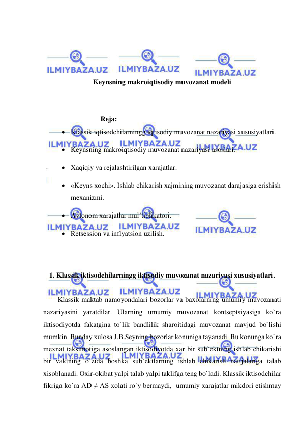  
 
 
 
 
 
Keynsning makroiqtisodiy muvozanat modeli 
 
 
                           Reja: 
 Klassik iqtisodchilarningg iqtisodiy muvozanat nazariyasi xususiyatlari. 
 Keynsning makroiqtisodiy muvozanat nazariyasi asoslari. 
 Xaqiqiy va rejalashtirilgan xarajatlar. 
 «Keyns xochi». Ishlab chikarish xajmining muvozanat darajasiga erishish 
mexanizmi. 
 Avtonom xarajatlar mul’tiplikatori. 
 Retsession va inflyatsion uzilish. 
 
 
1. Klassik iktisodchilarningg iktisodiy muvozanat nazariyasi xususiyatlari. 
 
Klassik maktab namoyondalari bozorlar va baxolarning umumiy muvozanati 
nazariyasini yaratdilar. Ularning umumiy muvozanat kontseptsiyasiga ko`ra 
iktisodiyotda fakatgina to`lik bandlilik sharoitidagi muvozanat mavjud bo`lishi 
mumkin. Bunday xulosa J.B.Seyning bozorlar konuniga tayanadi. Bu konunga ko`ra 
mexnat taksimotiga asoslangan iktisodiyotda xar bir sub`ektning ishlab chikarishi 
bir vaktning o`zida boshka sub`ektlarning ishlab chikarish natijalariga talab 
xisoblanadi. Oxir-okibat yalpi talab yalpi taklifga teng bo`ladi. Klassik iktisodchilar 
fikriga ko`ra AD ≠ AS xolati ro`y bermaydi,  umumiy xarajatlar mikdori etishmay 
