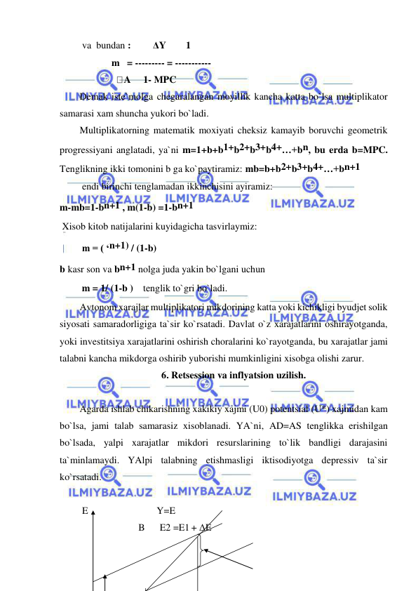  
 
 va  bundan :         ΔY        1  
             m   = --------- = -----------  
                       A     1- MPC    
Demak iste`molga chegaralangan moyillik kancha katta bo`lsa multiplikator 
samarasi xam shuncha yukori bo`ladi. 
Multiplikatorning matematik moxiyati cheksiz kamayib boruvchi geometrik 
progressiyani anglatadi, ya`ni m=1+b+b1+b2+b3+b4+…+bn, bu erda b=MPC. 
Tenglikning ikki tomonini b ga ko`paytiramiz: mb=b+b2+b3+b4+…+bn+1  
 endi birinchi tenglamadan ikkinchisini ayiramiz:  
m-mb=1-bn+1 , m(1-b) =1-bn+1 
 Xisob kitob natijalarini kuyidagicha tasvirlaymiz: 
         m = ( ‘n+1) / (1-b) 
b kasr son va bn+1 nolga juda yakin bo`lgani uchun        
         m = 1/ (1-b )    tenglik to`gri bo`ladi. 
Avtonom xarajlar multiplikatori mikdorining katta yoki kichikligi byudjet solik 
siyosati samaradorligiga ta`sir ko`rsatadi. Davlat o`z xarajatlarini oshirayotganda, 
yoki investitsiya xarajatlarini oshirish choralarini ko`rayotganda, bu xarajatlar jami 
talabni kancha mikdorga oshirib yuborishi mumkinligini xisobga olishi zarur. 
6. Retsession va inflyatsion uzilish. 
 
Agarda ishlab chikarishning xakikiy xajmi (U0) potentsial (U*) xajmidan kam 
bo`lsa, jami talab samarasiz xisoblanadi. YA`ni, AD=AS tenglikka erishilgan 
bo`lsada, yalpi xarajatlar mikdori resurslarining to`lik bandligi darajasini 
ta`minlamaydi. YAlpi talabning etishmasligi iktisodiyotga depressiv ta`sir 
ko`rsatadi. 
 
 E                            Y=E  
                        B      E2 =E1 + ΔE           
                                         
