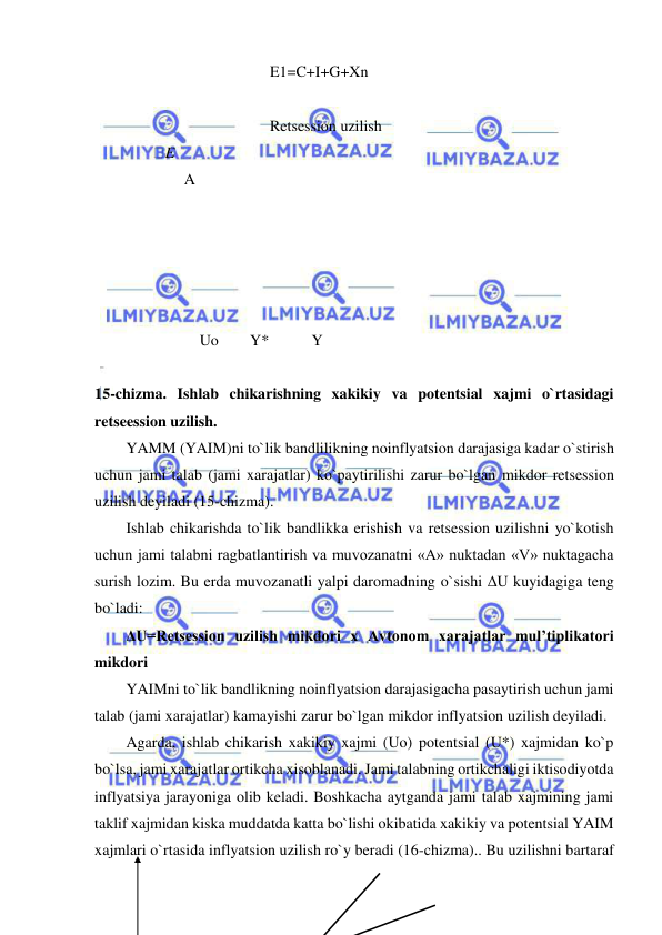  
 
                                     E1=C+I+G+Xn 
                                                                                                                                     
                                     Retsession uzilish 
       E 
               A 
 
               
 
 
 
                   Uo        Y*           Y 
 
15-chizma. Ishlab chikarishning xakikiy va potentsial xajmi o`rtasidagi 
retseession uzilish. 
YAMM (YAIM)ni to`lik bandlilikning noinflyatsion darajasiga kadar o`stirish 
uchun jami talab (jami xarajatlar) ko`paytirilishi zarur bo`lgan mikdor retsession 
uzilish deyiladi (15-chizma). 
Ishlab chikarishda to`lik bandlikka erishish va retsession uzilishni yo`kotish 
uchun jami talabni ragbatlantirish va muvozanatni «A» nuktadan «V» nuktagacha 
surish lozim. Bu erda muvozanatli yalpi daromadning o`sishi ΔU kuyidagiga teng 
bo`ladi:  
ΔU=Retsession uzilish mikdori x Avtonom xarajatlar mul’tiplikatori 
mikdori  
YAIMni to`lik bandlikning noinflyatsion darajasigacha pasaytirish uchun jami 
talab (jami xarajatlar) kamayishi zarur bo`lgan mikdor inflyatsion uzilish deyiladi. 
Agarda, ishlab chikarish xakikiy xajmi (Uo) potentsial (U*) xajmidan ko`p 
bo`lsa, jami xarajatlar ortikcha xisoblanadi. Jami talabning ortikchaligi iktisodiyotda 
inflyatsiya jarayoniga olib keladi. Boshkacha aytganda jami talab xajmining jami 
taklif xajmidan kiska muddatda katta bo`lishi okibatida xakikiy va potentsial YAIM 
xajmlari o`rtasida inflyatsion uzilish ro`y beradi (16-chizma).. Bu uzilishni bartaraf 
