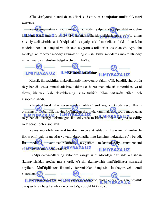  
 
ΔU= -Inflyatsion uzilish mikdori x Avtonom xarajatlar mul’tiplikatori 
mikdori.  
Keynsning makroiktisodiy muvozanat modeli yalpi talab- yalpi taklif modelini 
kiska muddatli makroiktisodiy siyosat maksadlarida aniklashtirgan bo`lib, uning 
xususiy xoli xisoblanadi. YAlpi talab va yalpi taklif modelidan farkli o`larok bu 
modelda baxolar darajasi va ish xaki o`zgarmas mikdorlar xisoblanadi. Ayni shu 
sababga ko`ra tovar moddiy zaxiralarining o`sishi kiska muddatda makroiktisodiy 
muvozanatga erishishni belgilovchi omil bo`ladi.  
 
Kiskacha xulosalar 
Klassik iktisodchilar makroiktisodiy muvozanat fakat to`lik bandlik sharoitida 
ro`y beradi, kiska mmuddatlt buzilishlar esa bozor mexanizlari tomonidan, ya`ni 
tbaxo, ish xaki kabi dastaklarning ishga tushishi bilan bartarafts etiladi deb 
xisoblashishadi. 
Klassik iktisodchilar nazariyasidan farkli o`larok ingliz iktisodchisi J. Keyns 
o`zining to`lik bandlik mavjud bo`lmagan sharoitda xam makroiktisodiy muvozanat 
ro`y beradi, tartibga solinmagan iktisodiyotda to`lik bandlilik fakatgina tasodifiy 
ro`y beradi deb xisoblaydi.  
Keyns modelida makroiktisodiy muvozanat ishlab chikarishni ta`minlovchi 
ikkita omil yalpi xarajatlar va yalpi daromadlarning kesishuv nuktasida ro`y beradi. 
Bu modelda tovar zaxiralarining o`zgarishi makroixtisodiy muvozanatni 
ta`minlovchi omil deb karaladi. 
 YAlpi daromadlarning avtonom xarajatlar mikdoridagi dastlabki o`sishdan 
(kamayishi)dan necha marta ortik o`sishi (kamayishi) mul’tiplikator samarasi 
deyiladi. Mul’tiplikator iktisodiy tebranishlar darajasini kuchaytiruvchi omil 
xisoblanadi. 
Avtonom xarajatlar mul’tiplikatori mikdori iste`molga chegaralangan moyillik 
darajasi bilan belgilanadi va u bilan to`gri bogliklikka ega..  
