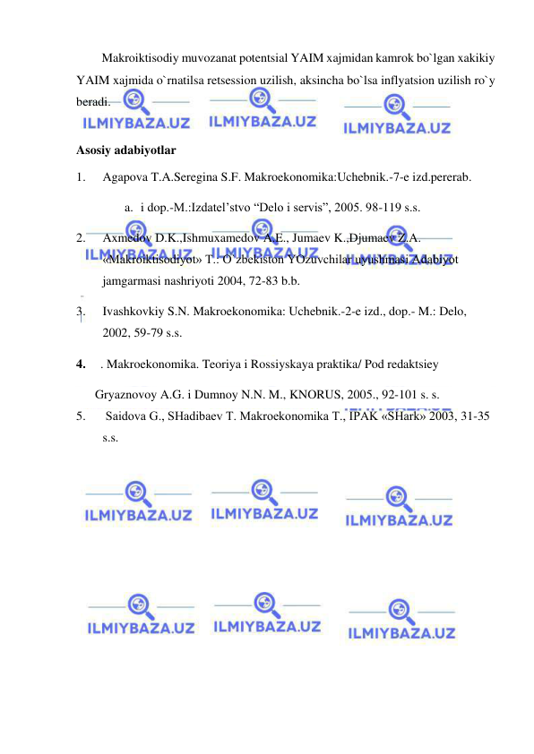  
 
Makroiktisodiy muvozanat potentsial YAIM xajmidan kamrok bo`lgan xakikiy 
YAIM xajmida o`rnatilsa retsession uzilish, aksincha bo`lsa inflyatsion uzilish ro`y 
beradi.  
 
Asosiy adabiyotlar 
1. 
Agapova T.A.Seregina S.F. Makroekonomika:Uchebnik.-7-e izd.pererab.   
a. i dop.-M.:Izdatel’stvo “Delo i servis”, 2005. 98-119 s.s. 
2. 
Axmedov D.K.,Ishmuxamedov A.E., Jumaev K.,Djumaev Z.A. 
«Makroiktisodiyot» T.: O`zbekiston YOzuvchilar uyushmasi Adabiyot 
jamgarmasi nashriyoti 2004, 72-83 b.b. 
  
3. 
Ivashkovkiy S.N. Makroekonomika: Uchebnik.-2-e izd., dop.- M.: Delo, 
2002, 59-79 s.s. 
4. 
. Makroekonomika. Teoriya i Rossiyskaya praktika/ Pod redaktsiey   
      Gryaznovoy A.G. i Dumnoy N.N. M., KNORUS, 2005., 92-101 s. s. 
5. 
 Saidova G., SHadibaev T. Makroekonomika T., IPAK «SHark» 2003, 31-35 
s.s. 
 
 
