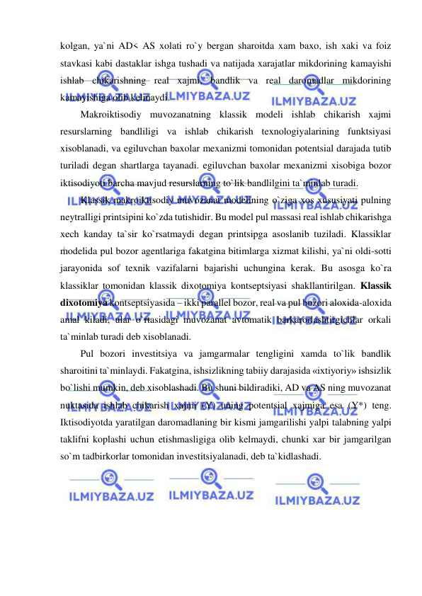  
 
kolgan, ya`ni AD< AS xolati ro`y bergan sharoitda xam baxo, ish xaki va foiz 
stavkasi kabi dastaklar ishga tushadi va natijada xarajatlar mikdorining kamayishi 
ishlab chikarishning real xajmi, bandlik va real daromadlar mikdorining 
kamayishiga olib kelmaydi. 
Makroiktisodiy muvozanatning klassik modeli ishlab chikarish xajmi 
resurslarning bandliligi va ishlab chikarish texnologiyalarining funktsiyasi 
xisoblanadi, va egiluvchan baxolar mexanizmi tomonidan potentsial darajada tutib 
turiladi degan shartlarga tayanadi. egiluvchan baxolar mexanizmi xisobiga bozor 
iktisodiyoti barcha mavjud resurslarning to`lik bandlilgini ta`minlab turadi. 
Klassik makroiktisodiy muvozanat modelining o`ziga xos xususiyati pulning 
neytralligi printsipini ko`zda tutishidir. Bu model pul massasi real ishlab chikarishga 
xech kanday ta`sir ko`rsatmaydi degan printsipga asoslanib tuziladi. Klassiklar 
modelida pul bozor agentlariga fakatgina bitimlarga xizmat kilishi, ya`ni oldi-sotti 
jarayonida sof texnik vazifalarni bajarishi uchungina kerak. Bu asosga ko`ra 
klassiklar tomonidan klassik dixotomiya kontseptsiyasi shakllantirilgan. Klassik 
dixotomiya kontseptsiyasida – ikki parallel bozor, real va pul bozori aloxida-aloxida 
amal kiladi, ular o`rtasidagi muvozanat avtomatik barkarorlashtirgichlar orkali 
ta`minlab turadi deb xisoblanadi.  
Pul bozori investitsiya va jamgarmalar tengligini xamda to`lik bandlik 
sharoitini ta`minlaydi. Fakatgina, ishsizlikning tabiiy darajasida «ixtiyoriy» ishsizlik 
bo`lishi mumkin, deb xisoblashadi. Bu shuni bildiradiki, AD va AS ning muvozanat 
nuktasida ishlab chikarish xajmi (Y) uning potentsial xajmiga esa (Y*) teng. 
Iktisodiyotda yaratilgan daromadlaning bir kismi jamgarilishi yalpi talabning yalpi 
taklifni koplashi uchun etishmasligiga olib kelmaydi, chunki xar bir jamgarilgan 
so`m tadbirkorlar tomonidan investitsiyalanadi, deb ta`kidlashadi. 
 
 
 
 
 
