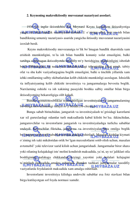  
 
2. Keynsning makroiktisodiy muvozanat nazariyasi asoslari. 
 
1936 yili ingliz iktisodchisi Jon Meynard Keyns kapitalizm iktisodiyotiga 
yangi, ish bilan bandlik nazariyasini kiritadi. U o`zining «Pul, foiz va ish bilan 
bandlikning umumiy nazariyasi» asarida yangicha iktisodiy muvozanat nazariyasini 
izoxlab berdi. 
 Keyns makroiktisodiy muvozanatga to`lik bo`lmagan bandlik sharoitida xam 
erishish mumkinligini, to`la ish bilan bandlik konuniy xolat emasligini, balki 
tartibga solinmagan iktisodiyotda tasodifiy ro`y berishigina mumkinligini isbotlab 
berdi. SHuningdek, bu nazariyada iktisodiyotdagi tebranishlar fakat urush, tabiiy 
ofat va shu kabi vaziyatlargagina boglik emasligini, balki u tinchlik yillarida xam 
ichki omillarning salbiy okibatlaridan kelib chikishi mumkinligi asoslagan. Ishsizlik 
va inflyatsiyaning kelib chikishi investitsiya va jamgarmalarga bevosita boglik. 
Narxlarning oshishi va ish xakining pasayishi boshka salbiy omillar bilan birga 
iktisodiyotning bekarorligiga olib keladi. 
Bunday nomutonosibliklar rejalashtirilgan investitsiyalar va jamgarmalarning 
bir-biriga mos kelmasligi tufayli ro`y beradi.(16-chizma). 
Bunga sabab birinchidan, jamgarish va investitsiyalash to`grisidagi karorlarni 
xar xil guruxlardagi odamlar turli maksadlarda kabul kilishi bo`lsa. ikkinchidan, 
jamgaruvchilar va investorlarni jamgarish va investitsiyalashga turlicha sabablar 
undaydi. Keynschilar fikricha, jamgarma va investitsiyalar bitta omilga boglik 
bo`lmagan xolda turli sabablar asosida amalga oshiriladi. Masalan, kishilar kiymati 
o`zining ish xaki mikdoridan ortik bo`lgan maxsulotlarni sotib olish uchun, masalan 
avtomobil’ yoki televizor xarid kilish uchun jamgarishadi. Jamgarmalar biror shaxs 
yoki oilaning kelajakdagi iste`molini kondirish maksadida, ya`ni, uy xo`jaliklari oila 
boshligining nafakaga chikkandan keyingi xayotini yoki bolalari kelajagini 
ta`minlash maksadida amalga oshiriladi. Bundan tashkari jamgarmalar tasodifiy 
vaziyatlarda foydalanish maksadida xam amalga oshiriladi. 
Investorlarni investitsiya kilishga undovchi sabablar esa foiz stavkasi bilan 
birga kutilayotgan sof foyda normasi xamdir. 
