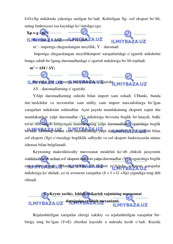  
 
I+G+Xp mikdorda yukoriga surilgan bo`ladi. Keltirilgan Xp -sof eksport bo`lib, 
uning funktsiyasi esa kuyidagi ko`rinishga ega:  
  Xp = g - m’Y 
Bu erda :g – avtonom sof eksport; 
m’ - importga chegaralangan moyillik; Y – daromad. 
 Importga chegaralangan moyillikimport xarajatlaridagi o`zgarish mikdorini 
bunga sabab bo`lgang daromadlardagi o`zgarish mikdoriga bo`lib topiladi.           
     m’ = ΔM / ΔY; 
 
Bu erda: ΔM - importga xarajatlarning o`zgarishi; 
ΔY - daromadlarning o`zgarishi. 
YAlpi daromadlarning oshishi bilan import xam oshadi. CHunki, bunda 
iste`molchilar va investorlar xam milliy xam import maxsulotlarga bo`lgan 
xarajatlari mikdorini oshiradilar. Ayni paytda mamlakatning eksporti xajmi shu 
mamlakatdagi yalpi daromadlar (Y) mikdoriga bevosita boglik bo`lmaydi, balki 
tovar olib chikib ketayotgan mamlakatning yalpi daromadlari o`zgarishiga boglik 
bo`ladi. SHuning uchun xam mamlakatdagi yalpi daromadlar (Y) o`zgarishi bilan 
sof eksport (Xp) o`rtasidagi bogliklik salbiydir va sof eksport funktsiyasida minus 
ishorasi bilan belgilanadi. 
Keynsning makroiktisodiy muvozanat modelini ko`rib chikish jarayonini 
soddalashtirish uchun sof eksport mikdori yalpi daromadlar (Y) o`zgarishiga boglik 
emas deb olinadi. SHuning uchun sof eksport to`ligicha avtonom xarajatlar 
mikdoriga ko`shiladi, ya`ni avtonom xarajatlar (S + I + G +Xp) yigindiga teng deb 
olinadi. 
 
4. «Keyns xochi». Ishlab chikarish xajmining muvozanat 
darajasiga erishish mexanizmi. 
 
Rejalashtirilgan xarajatlar chizigi xakikiy va rejalashtirilgan xarajatlar bir-
biriga teng bo`lgan (Y=E) chizikni kaysidir a nuktada kesib o`tadi. Kuyida 
