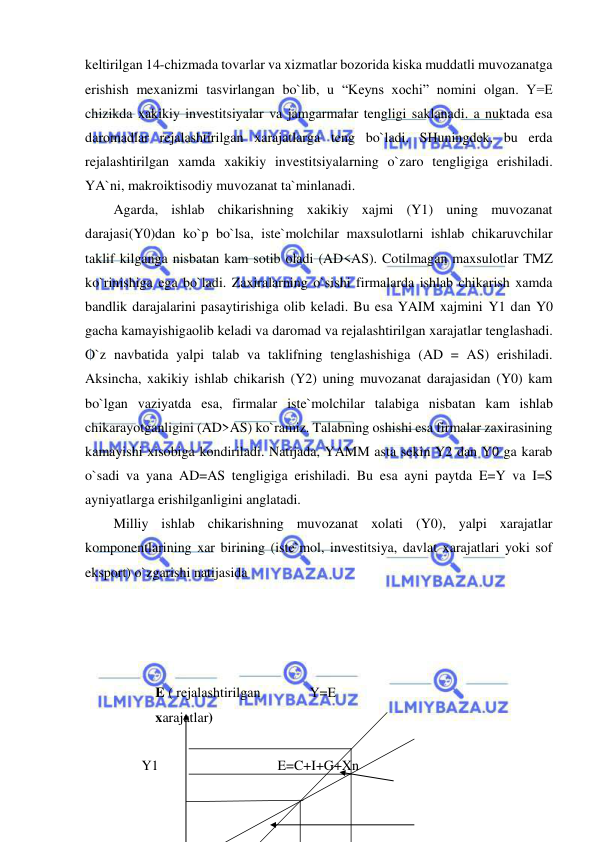  
 
keltirilgan 14-chizmada tovarlar va xizmatlar bozorida kiska muddatli muvozanatga 
erishish mexanizmi tasvirlangan bo`lib, u “Keyns xochi” nomini olgan. Y=E 
chizikda xakikiy investitsiyalar va jamgarmalar tengligi saklanadi. a nuktada esa 
daromadlar rejalashtirilgan xarajatlarga teng bo`ladi. SHuningdek, bu erda 
rejalashtirilgan xamda xakikiy investitsiyalarning o`zaro tengligiga erishiladi. 
YA`ni, makroiktisodiy muvozanat ta`minlanadi.  
Agarda, ishlab chikarishning xakikiy xajmi (Y1) uning muvozanat 
darajasi(Y0)dan ko`p bo`lsa, iste`molchilar maxsulotlarni ishlab chikaruvchilar 
taklif kilganga nisbatan kam sotib oladi (AD<AS). Cotilmagan maxsulotlar TMZ 
ko`rinishiga ega bo`ladi. Zaxiralarning o`sishi firmalarda ishlab chikarish xamda 
bandlik darajalarini pasaytirishiga olib keladi. Bu esa YAIM xajmini Y1 dan Y0 
gacha kamayishigaolib keladi va daromad va rejalashtirilgan xarajatlar tenglashadi. 
O`z navbatida yalpi talab va taklifning tenglashishiga (AD = AS) erishiladi. 
Aksincha, xakikiy ishlab chikarish (Y2) uning muvozanat darajasidan (Y0) kam 
bo`lgan vaziyatda esa, firmalar iste`molchilar talabiga nisbatan kam ishlab 
chikarayotganligini (AD>AS) ko`ramiz. Talabning oshishi esa firmalar zaxirasining 
kamayishi xisobiga kondiriladi. Natijada, YAMM asta sekin Y2 dan Y0 ga karab 
o`sadi va yana AD=AS tengligiga erishiladi. Bu esa ayni paytda E=Y va I=S 
ayniyatlarga erishilganligini anglatadi. 
Milliy ishlab chikarishning muvozanat xolati (Y0), yalpi xarajatlar 
komponentlarining xar birining (iste`mol, investitsiya, davlat xarajatlari yoki sof 
eksport) o`zgarishi natijasida  
                 
 
 
                          
            E ( rejalashtirilgan              Y=E 
            xarajatlar)                 
 
        Y1                                  E=C+I+G+Xn                         
