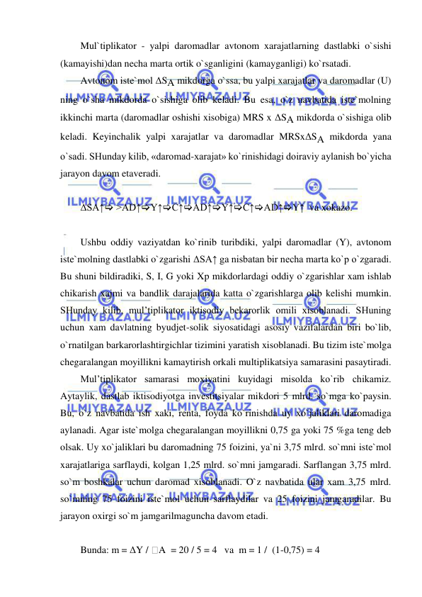  
 
Mul`tiplikator - yalpi daromadlar avtonom xarajatlarning dastlabki o`sishi 
(kamayishi)dan necha marta ortik o`sganligini (kamayganligi) ko`rsatadi.  
Avtonom iste`mol ΔSA mikdorga o`ssa, bu yalpi xarajatlar va daromadlar (U) 
ning o`sha mikdorda o`sishiga olib keladi. Bu esa, o`z navbatida iste`molning 
ikkinchi marta (daromadlar oshishi xisobiga) MRS x ΔSA mikdorda o`sishiga olib 
keladi. Keyinchalik yalpi xarajatlar va daromadlar MRSxΔSA mikdorda yana 
o`sadi. SHunday kilib, «daromad-xarajat» ko`rinishidagi doiraviy aylanish bo`yicha 
jarayon davom etaveradi. 
 
ΔSA↑ >AD↑Y↑C↑AD↑Y↑C↑AD↑Y↑  va xokazo. 
 
Ushbu oddiy vaziyatdan ko`rinib turibdiki, yalpi daromadlar (Y), avtonom 
iste`molning dastlabki o`zgarishi ΔSA↑ ga nisbatan bir necha marta ko`p o`zgaradi. 
Bu shuni bildiradiki, S, I, G yoki Xp mikdorlardagi oddiy o`zgarishlar xam ishlab 
chikarish xajmi va bandlik darajalarida katta o`zgarishlarga olib kelishi mumkin. 
SHunday kilib, mul’tiplikator iktisodiy bekarorlik omili xisoblanadi. SHuning 
uchun xam davlatning byudjet-solik siyosatidagi asosiy vazifalardan biri bo`lib, 
o`rnatilgan barkarorlashtirgichlar tizimini yaratish xisoblanadi. Bu tizim iste`molga 
chegaralangan moyillikni kamaytirish orkali multiplikatsiya samarasini pasaytiradi. 
Mul’tiplikator samarasi moxiyatini kuyidagi misolda ko`rib chikamiz. 
Aytaylik, dastlab iktisodiyotga investitsiyalar mikdori 5 mlrd. so`mga ko`paysin. 
Bu, o`z navbatida ish xaki, renta, foyda ko`rinishda uy xo`jaliklari daromadiga 
aylanadi. Agar iste`molga chegaralangan moyillikni 0,75 ga yoki 75 %ga teng deb 
olsak. Uy xo`jaliklari bu daromadning 75 foizini, ya`ni 3,75 mlrd. so`mni iste`mol 
xarajatlariga sarflaydi, kolgan 1,25 mlrd. so`mni jamgaradi. Sarflangan 3,75 mlrd. 
so`m boshkalar uchun daromad xisoblanadi. O`z navbatida ular xam 3,75 mlrd. 
so`mning 75 foizini iste`mol uchun sarflaydilar va 25 foizini jamgaradilar. Bu 
jarayon oxirgi so`m jamgarilmaguncha davom etadi. 
 
Bunda: m = ΔY / A  = 20 / 5 = 4   va  m = 1 /  (1-0,75) = 4   
