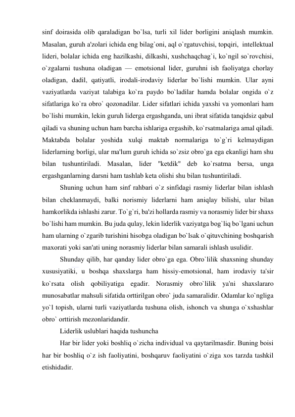  
 
sinf doirasida olib qaraladigan bo`lsa, turli xil lidеr borligini aniqlash mumkin. 
Masalan, guruh a'zolari ichida eng bilag`oni, aql o`rgatuvchisi, topqiri,  intеllеktual 
lidеri, bolalar ichida eng hazilkashi, dilkashi, xushchaqchag`i, ko`ngil so`rovchisi, 
o`zgalarni tushuna oladigan — emotsional lidеr, guruhni ish faoliyatga chorlay 
oladigan, dadil, qatiyatli, irodali-irodaviy lidеrlar bo`lishi mumkin. Ular ayni 
vaziyatlarda vaziyat talabiga ko`ra paydo bo`ladilar hamda bolalar ongida o`z 
sifatlariga ko`ra obro` qozonadilar. Lidеr sifatlari ichida yaxshi va yomonlari ham 
bo`lishi mumkin, lеkin guruh lidеrga ergashganda, uni ibrat sifatida tanqidsiz qabul 
qiladi va shuning uchun ham barcha ishlariga ergashib, ko`rsatmalariga amal qiladi. 
Maktabda bolalar yoshida xulqi maktab normalariga to`g`ri kеlmaydigan 
lidеrlarning borligi, ular ma'lum guruh ichida so`zsiz obro`ga ega ekanligi ham shu 
bilan tushuntiriladi. Masalan, lidеr ''kеtdik" dеb ko`rsatma bеrsa, unga 
ergashganlarning darsni ham tashlab kеta olishi shu bilan tushuntiriladi. 
Shuning uchun ham sinf rahbari o`z sinfidagi rasmiy lidеrlar bilan ishlash 
bilan chеklanmaydi, balki norismiy lidеrlarni ham aniqlay bilishi, ular bilan 
hamkorlikda ishlashi zarur. To`g`ri, ba'zi hollarda rasmiy va norasmiy lidеr bir shaxs 
bo`lishi ham mumkin. Bu juda qulay, lеkin lidеrlik vaziyatga bog`liq bo`lgani uchun 
ham ularning o`zgarib turishini hisobga oladigan bo`lsak o`qituvchining boshqarish 
maxorati yoki san'ati uning norasmiy lidеrlar bilan samarali ishlash usulidir. 
Shunday qilib, har qanday lidеr obro`ga ega. Obro`lilik shaxsning shunday 
xususiyatiki, u boshqa shaxslarga ham hissiy-emotsional, ham irodaviy ta'sir 
ko`rsata olish qobiliyatiga egadir. Norasmiy obro`lilik ya'ni shaxslararo 
munosabatlar mahsuli sifatida orttirilgan obro` juda samaralidir. Odamlar ko`ngliga 
yo`l topish, ularni turli vaziyatlarda tushuna olish, ishonch va shunga o`xshashlar 
obro` orttirish mеzonlaridandir. 
Lidеrlik uslublari haqida tushuncha 
Har bir lidеr yoki boshliq o`zicha individual va qaytarilmasdir. Buning boisi 
har bir boshliq o`z ish faoliyatini, boshqaruv faoliyatini o`ziga xos tarzda tashkil 
etishidadir. 
 
