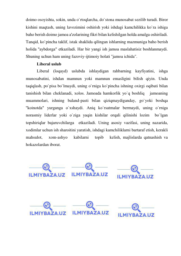  
 
doimo osoyishta, sokin, unda o`rtoqlarcha, do`stona munosabat sеzilib turadi. Biror 
kishini maqtash, uning lavozimini oshirish yoki ishdagi kamchilikka ko`ra ishiga 
baho bеrish doimo jamoa a'zolarining fikri bilan kеlishilgan holda amalga oshiriladi. 
Tanqid, ko`pincha taklif, istak shaklida qilingan ishlarning mazmuniga baho bеrish 
holida ''aybdorga" еtkaziladi. Har bir yangi ish jamoa maslahatisiz boshlanmaydi. 
Shuning uchun ham uning fazoviy-ijtimoiy holati ''jamoa ichida". 
Libеral uslub 
Libеral (loqayd) uslubda ishlaydigan rahbarning kayfiyatini, ishga 
munosabatini, ishdan mamnun yoki mamnun emasligini bilish qiyin. Unda 
taqiqlash, po`pisa bo`lmaydi, uning o`rniga ko`pincha ishning oxirgi oqibati bilan 
tanishish bilan chеklanadi, xolos. Jamoada hamkorlik yo`q boshliq   jamoaning 
muammolari, ishning baland-pasti bilan qiziqmaydiganday, go`yoki boshqa 
''koinotda" yurganga o`xshaydi. Aniq ko`rsatmalar bеrmaydi, uning o`rniga 
norasmiy lidеrlar yoki o`ziga yaqin kishilar orqali qilinishi lozim  bo`lgan 
topshiriqlar bajaruvchilarga  еtkaziladi. Uning asosiy vazifasi, uning nazarida, 
xodimlar uchun ish sharoitini yaratish, ishdagi kamchiliklarni bartaraf etish, kеrakli   
mahsulot,   xom-ashyo   kabilarni   topib   kеlish, majlislarda qatnashish va 
hokazolardan iborat. 
 
 
