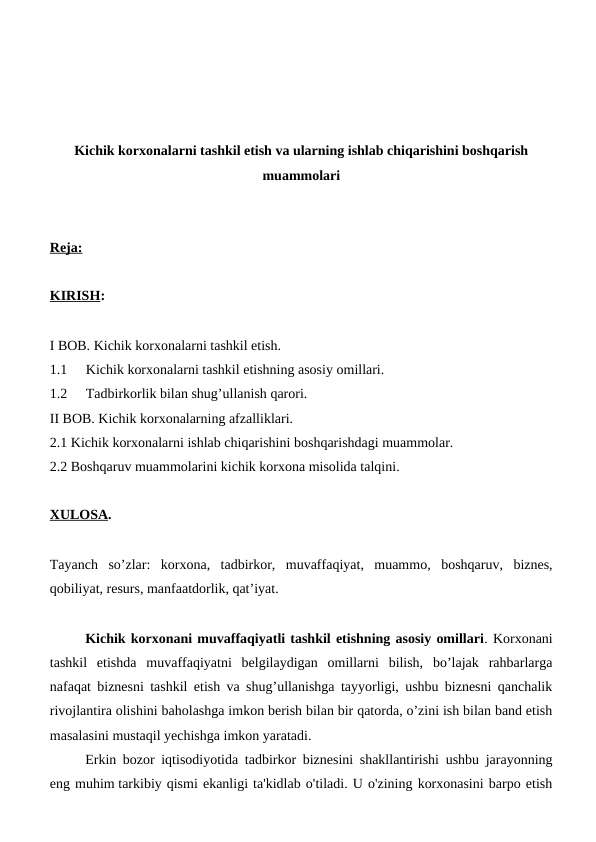 Kichik korxonalarni tashkil etish va ularning ishlab chiqarishini boshqarish
muammolari
Reja:
KIRISH: 
I BOB. Kichik korxonalarni tashkil etish.
1.1
Kichik korxonalarni tashkil etishning asosiy omillari.
1.2
Tadbirkorlik bilan shug’ullanish qarori.
II BOB. Kichik korxonalarning afzalliklari.
2.1 Kichik korxonalarni ishlab chiqarishini boshqarishdagi muammolar.
2.2 Boshqaruv muammolarini kichik korxona misolida talqini.
XULOSA.
Tayanch  so’zlar:  korxona,  tadbirkor,  muvaffaqiyat,  muammo,  boshqaruv,  biznes,
qobiliyat, resurs, manfaatdorlik, qat’iyat.
Kichik korxonani muvaffaqiyatli tashkil etishning asosiy omillari. Korxonani
tashkil  etishda  muvaffaqiyatni  belgilaydigan  omillarni  bilish,  bo’lajak  rahbarlarga
nafaqat biznesni tashkil etish va shug’ullanishga tayyorligi, ushbu biznesni qanchalik
rivojlantira olishini baholashga imkon berish bilan bir qatorda, o’zini ish bilan band etish
masalasini mustaqil yechishga imkon yaratadi.
Erkin bozor iqtisodiyotida tadbirkor biznesini shakllantirishi ushbu jarayonning
eng muhim tarkibiy qismi ekanligi ta'kidlab o'tiladi. U o'zining korxonasini barpo etish
