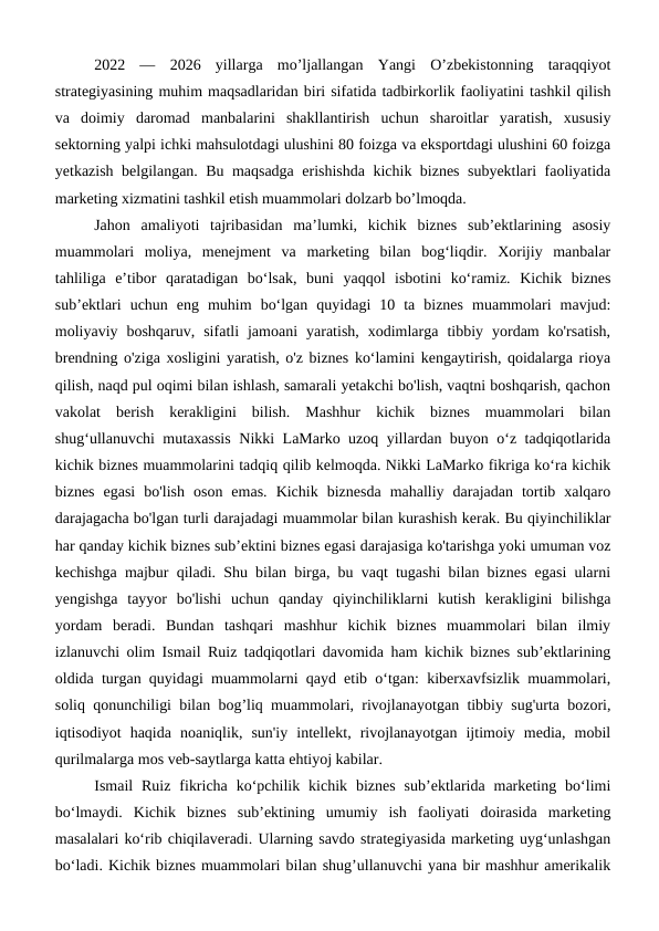 2022  —  2026  yillarga  mo’ljallangan  Yangi  O’zbekistonning  taraqqiyot
strategiyasining muhim maqsadlaridan biri sifatida tadbirkorlik faoliyatini tashkil qilish
va  doimiy  daromad  manbalarini  shakllantirish  uchun  sharoitlar  yaratish,  xususiy
sektorning yalpi ichki mahsulotdagi ulushini 80 foizga va eksportdagi ulushini 60 foizga
yetkazish belgilangan. Bu maqsadga erishishda kichik biznes subyektlari faoliyatida
marketing xizmatini tashkil etish muammolari dolzarb bo’lmoqda.
Jahon  amaliyoti  tajribasidan  ma’lumki,  kichik  biznes  sub’ektlarining  asosiy
muammolari  moliya,  menejment  va  marketing  bilan  bog‘liqdir.  Xorijiy  manbalar
tahliliga  e’tibor  qaratadigan  bo‘lsak,  buni  yaqqol  isbotini  ko‘ramiz.  Kichik  biznes
sub’ektlari  uchun  eng  muhim  bo‘lgan  quyidagi  10  ta  biznes  muammolari  mavjud:
moliyaviy  boshqaruv,  sifatli  jamoani  yaratish,  xodimlarga  tibbiy  yordam  ko'rsatish,
brendning o'ziga xosligini yaratish, o'z biznes ko‘lamini kengaytirish, qoidalarga rioya
qilish, naqd pul oqimi bilan ishlash, samarali yetakchi bo'lish, vaqtni boshqarish, qachon
vakolat  berish  kerakligini  bilish.  Mashhur  kichik  biznes  muammolari  bilan
shug‘ullanuvchi mutaxassis Nikki LaMarko uzoq yillardan buyon o‘z tadqiqotlarida
kichik biznes muammolarini tadqiq qilib kelmoqda. Nikki LaMarko fikriga ko‘ra kichik
biznes  egasi  bo'lish  oson  emas.  Kichik  biznesda  mahalliy  darajadan  tortib  xalqaro
darajagacha bo'lgan turli darajadagi muammolar bilan kurashish kerak. Bu qiyinchiliklar
har qanday kichik biznes sub’ektini biznes egasi darajasiga ko'tarishga yoki umuman voz
kechishga majbur qiladi. Shu bilan birga, bu vaqt tugashi bilan biznes egasi ularni
yengishga  tayyor  bo'lishi  uchun  qanday  qiyinchiliklarni  kutish  kerakligini  bilishga
yordam  beradi.  Bundan  tashqari  mashhur  kichik  biznes  muammolari  bilan  ilmiy
izlanuvchi olim Ismail Ruiz tadqiqotlari davomida ham kichik biznes sub’ektlarining
oldida turgan quyidagi muammolarni qayd etib o‘tgan: kiberxavfsizlik muammolari,
soliq qonunchiligi bilan bog’liq muammolari, rivojlanayotgan tibbiy sug'urta bozori,
iqtisodiyot  haqida  noaniqlik,  sun'iy  intellekt,  rivojlanayotgan  ijtimoiy  media,  mobil
qurilmalarga mos veb-saytlarga katta ehtiyoj kabilar.
Ismail  Ruiz  fikricha  ko‘pchilik  kichik  biznes  sub’ektlarida  marketing  bo‘limi
bo‘lmaydi.  Kichik  biznes  sub’ektining  umumiy  ish  faoliyati  doirasida  marketing
masalalari ko‘rib chiqilaveradi. Ularning savdo strategiyasida marketing uyg‘unlashgan
bo‘ladi. Kichik biznes muammolari bilan shug’ullanuvchi yana bir mashhur amerikalik
