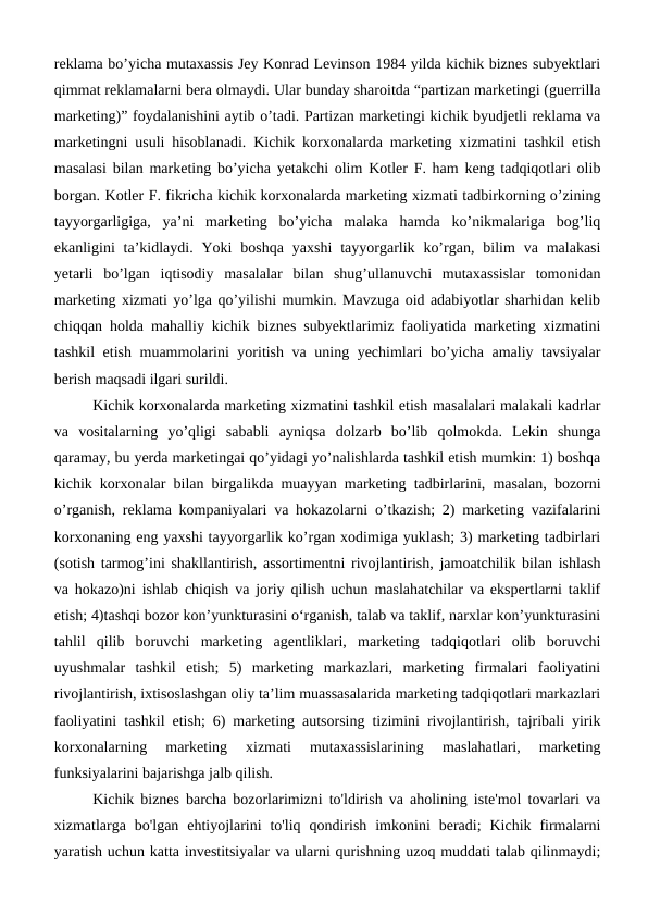 reklama bo’yicha mutaxassis Jey Konrad Levinson 1984 yilda kichik biznes subyektlari
qimmat reklamalarni bera olmaydi. Ular bunday sharoitda “partizan marketingi (guerrilla
marketing)” foydalanishini aytib o’tadi. Partizan marketingi kichik byudjetli reklama va
marketingni usuli hisoblanadi. Kichik korxonalarda marketing xizmatini tashkil etish
masalasi bilan marketing bo’yicha yetakchi olim Kotler F. ham keng tadqiqotlari olib
borgan. Kotler F. fikricha kichik korxonalarda marketing xizmati tadbirkorning o’zining
tayyorgarligiga,  ya’ni  marketing  bo’yicha  malaka  hamda  ko’nikmalariga  bog’liq
ekanligini  ta’kidlaydi. Yoki  boshqa  yaxshi  tayyorgarlik  ko’rgan,  bilim  va  malakasi
yetarli  bo’lgan  iqtisodiy  masalalar  bilan  shug’ullanuvchi  mutaxassislar  tomonidan
marketing xizmati yo’lga qo’yilishi mumkin. Mavzuga oid adabiyotlar sharhidan kelib
chiqqan holda mahalliy kichik biznes subyektlarimiz faoliyatida marketing xizmatini
tashkil etish muammolarini yoritish va uning yechimlari bo’yicha amaliy tavsiyalar
berish maqsadi ilgari surildi.
Kichik korxonalarda marketing xizmatini tashkil etish masalalari malakali kadrlar
va  vositalarning  yo’qligi  sababli  ayniqsa  dolzarb  bo’lib  qolmokda.  Lekin  shunga
qaramay, bu yerda marketingai qo’yidagi yo’nalishlarda tashkil etish mumkin: 1) boshqa
kichik korxonalar bilan birgalikda muayyan marketing tadbirlarini, masalan, bozorni
o’rganish, reklama kompaniyalari va hokazolarni o’tkazish; 2) marketing vazifalarini
korxonaning eng yaxshi tayyorgarlik ko’rgan xodimiga yuklash; 3) marketing tadbirlari
(sotish tarmog’ini shakllantirish, assortimentni rivojlantirish, jamoatchilik bilan ishlash
va hokazo)ni ishlab chiqish va joriy qilish uchun maslahatchilar va ekspertlarni taklif
etish; 4)tashqi bozor kon’yunkturasini o‘rganish, talab va taklif, narxlar kon’yunkturasini
tahlil  qilib  boruvchi  marketing  agentliklari,  marketing  tadqiqotlari  olib  boruvchi
uyushmalar  tashkil  etish;  5)  marketing  markazlari,  marketing  firmalari  faoliyatini
rivojlantirish, ixtisoslashgan oliy ta’lim muassasalarida marketing tadqiqotlari markazlari
faoliyatini tashkil etish; 6) marketing autsorsing tizimini rivojlantirish, tajribali yirik
korxonalarning  marketing  xizmati  mutaxassislarining  maslahatlari,  marketing
funksiyalarini bajarishga jalb qilish.
Kichik biznes barcha bozorlarimizni to'ldirish va aholining iste'mol tovarlari va
xizmatlarga  bo'lgan  ehtiyojlarini  to'liq  qondirish  imkonini  beradi;  Kichik  firmalarni
yaratish uchun katta investitsiyalar va ularni qurishning uzoq muddati talab qilinmaydi;
