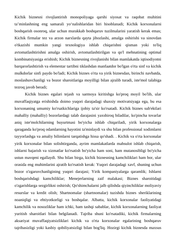 Kichik  biznesni  rivojlantirish  monopoliyaga  qarshi  siyosat  va  raqobat  muhitini
ta’minlashning  eng  samarali  yo‘nalishlaridan  biri  hisoblanadi;  Kichik  korxonalarni
boshqarish osonroq, ular uchun murakkab boshqaruv tuzilmalarini yaratish kerak emas;
Kichik firmalar tez va arzon narxlarda qayta jihozlashi, amalga oshirishi va sinovdan
o'tkazishi  mumkin  yangi  texnologiya  ishlab  chiqarishni  qisman  yoki  to'liq
avtomatlashtirishni amalga oshirish, avtomatlashtirilgan va qo'l mehnatining optimal
kombinatsiyasiga erishish; Kichik biznesning rivojlanishi bilan mamlakatda iqtisodiyotni
barqarorlashtirish va elementar tartibni tiklashdan manfaatdor bo'lgan o'rta sinf va kichik
mulkdorlar sinfi paydo bo'ladi; Kichik biznes o'rta va yirik biznesdan, birinchi navbatda,
moslashuvchanligi va bozor sharoitlariga moyilligi bilan ajralib turadi, iste'mol talabiga
tezroq javob beradi;
Kichik biznes  egalari  tejash  va  sarmoya  kiritishga  ko'proq  moyil  bo'lib,  ular
muvaffaqiyatga erishishda doimo yuqori darajadagi shaxsiy motivatsiyaga ega, bu esa
korxonaning umumiy ko'rsatkichlariga ijobiy ta'sir ko'rsatadi. Kichik biznes sub'ektlari
mahalliy (mahalliy) bozorlardagi talab darajasini yaxshiroq biladilar, ko'pincha tovarlar
aniq  iste'molchilarning  buyurtmasi  bo'yicha  ishlab  chiqariladi,  yirik  korxonalarga
qaraganda ko'proq odamlarning hayotini ta'minlaydi va shu bilan professional xodimlarni
tayyorlashga va amaliy bilimlarni tarqatishga hissa qo'shadi. . Kichik va o'rta korxonalar
yirik korxonalar bilan solishtirganda, ayrim mamlakatlarda mahsulot ishlab chiqarish,
ishlarni bajarish va xizmatlar ko'rsatish bo'yicha ham soni, ham mutanosibligi bo'yicha
ustun mavqeni egallaydi. Shu bilan birga, kichik biznesning kamchiliklari ham bor, ular
orasida eng muhimlarini ajratib ko'rsatish kerak: Yuqori darajadagi xavf, shuning uchun
bozor o'zgaruvchanligining yuqori  darajasi;  Yirik kompaniyalarga qaramlik; Ishlarni
boshqarishdagi  kamchiliklar;  Menejerlarning  zaif  malakasi;  Biznes  sharoitidagi
o'zgarishlarga sezgirlikni oshirish; Qo'shimchalarni jalb qilishda qiyinchiliklar moliyaviy
resurslar va kredit olish; Shartnomalar (shartnomalar) tuzishda biznes sheriklarining
noaniqligi  va  ehtiyotkorligi  va  boshqalar.  Albatta,  kichik  korxonalar  faoliyatidagi
kamchilik va nosozliklar ham ichki, ham tashqi sabablar, kichik korxonalarning faoliyat
yuritish  sharoitlari  bilan  belgilanadi.  Tajriba  shuni  ko'rsatadiki,  kichik  firmalarning
aksariyat  muvaffaqiyatsizliklari  kichik  va  o'rta  korxonalar  egalarining  boshqaruv
tajribasizligi yoki kasbiy qobiliyatsizligi bilan bog'liq. Hozirgi kichik biznesda maxsus
