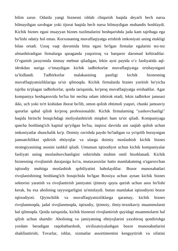 bilim  zarur.  Odatda  yangi  biznesni  ishlab  chiqarish  haqida  deyarli  hech  narsa
bilmaydigan savdogar yoki tijorat haqida hech narsa bilmaydigan muhandis boshlaydi.
Kichik biznes egasi muayyan biznes tuzilmalarini boshqarishda juda kam tajribaga ega
bo'lishi odatiy hol emas. Korxonaning muvaffaqiyatga erishish imkoniyati uning etukligi
bilan  ortadi.  Uzoq  vaqt  davomida  bitta  egasi  bo'lgan  firmalar  egalarini  tez-tez
almashtiradigan  firmalarga  qaraganda  yuqoriroq  va  barqaror  daromad  keltiradilar.
O‘rganish jarayonida tinmay mehnat qiladigan, lekin ayni paytda o‘z faoliyatida aql-
idrokdan  nariga  o‘tmaydigan  kichik  tadbirkorlar  muvaffaqiyatga  erishayotgani
ta’kidlandi.
 
Tadbirkorlar
 
malakasining
 
pastligi
 
kichik
 
biznesning
muvaffaqiyatsizliklariga  ta'sir  qilmoqda.  Kichik  firmalarda  biznes  yuritish  bo'yicha
tajriba to'plagan tadbirkorlar, qoida tariqasida, ko'proq muvaffaqiyatga erishadilar. Agar
kompaniya boshqaruvida bo'lsa bir nechta odam ishtirok etadi, lekin tadbirkor jamoasi
ikki, uch yoki to'rt kishidan iborat bo'lib, omon qolish ehtimoli yuqori, chunki jamoaviy
qarorlar  qabul  qilish  ko'proq  professionaldir.  Kichik  firmalarning  "yashovchanligi"
haqida birinchi bosqichdagi moliyalashtirish miqdori ham ta'sir qiladi. Kompaniyaga
qancha boshlang'ich kapital qo'yilgan bo'lsa, inqiroz davrida uni saqlab qolish uchun
imkoniyatlar shunchalik ko'p. Doimiy ravishda paydo bo'ladigan va yo'qolib borayotgan
jamoatchilikni  qidirish  ehtiyojlar  va  ularga  doimiy  moslashish  kichik  biznes
strategiyasining asosini tashkil qiladi. Umuman iqtisodiyot uchun kichik kompaniyalar
faoliyati  uning  moslashuvchanligini  oshirishda  muhim  omil  hisoblanadi.  Kichik
biznesning rivojlanish darajasiga ko'ra, mutaxassislar hatto mamlakatning o'zgaruvchan
iqtisodiy  muhitga  moslashish  qobiliyatini  baholaydilar.  Bozor  munosabatlari
rivojlanishining boshlang'ich bosqichida bo'lgan Rossiya  uchun aynan kichik biznes
sektorini yaratish va rivojlantirish jamiyatni ijtimoiy qayta qurish uchun asos bo'lishi
kerak, bu esa aholining tayyorgarligini ta'minlaydi. butun mamlakat iqtisodiyoti bozor
iqtisodiyoti.  Qiyinchilik  va  muvaffaqiyatsizliklarga  qaramay,  kichik  biznes
rivojlanmoqda, jadal rivojlanmoqda, iqtisodiy, ijtimoiy, ilmiy-texnikaviy muammolarni
hal qilmoqda. Qoida tariqasida, kichik biznesni rivojlantirish quyidagi muammolarni hal
qilish  uchun  shartdir:  Aholining  va  jamiyatning  ehtiyojlarini  yaxshiroq  qondirishga
yordam  beradigan  raqobatbardosh,  sivilizatsiyalashgan  bozor  munosabatlarini
shakllantirish;  Tovarlar,  ishlar,  xizmatlar  assortimentini  kengaytirish  va  sifatini
