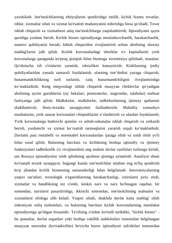 yaxshilash. Iste'molchilarning ehtiyojlarini qondirishga intilib, kichik biznes tovarlar,
ishlar, xizmatlar sifati va xizmat ko'rsatish madaniyatini oshirishga hissa qo'shadi; Tovar
ishlab chiqarish va xizmatlarni aniq iste'molchilarga yaqinlashtirish; Iqtisodiyotni qayta
qurishga yordam berish. Kichik biznes iqtisodiyotga moslashuvchanlik, harakatchanlik,
manevr qobiliyatini beradi; Ishlab chiqarishni rivojlantirish uchun aholining shaxsiy
mablag'larini  jalb  qilish.  Kichik  korxonalardagi  sheriklar  o'z  kapitallarini  yirik
korxonalarga qaraganda ko'proq qiziqish bilan biznesga investitsiya qilishadi, masalan:
Qo'shimcha  ish  o'rinlarini  yaratish,  ishsizlikni  kamaytirish;  Kishilarning  ijodiy
qobiliyatlaridan  yanada  samarali  foydalanish,  ularning  iste’dodini  yuzaga  chiqarish,
hunarmandchilikning  turli  turlarini,  xalq  hunarmandchiligini  rivojlantirishga
ko‘maklashish;  Keng  miqyosdagi  ishlab  chiqarish  muayyan  cheklovlar  qo'yadigan
aholining ayrim guruhlarini (uy bekalari, pensionerlar, nogironlar, talabalar) mehnat
faoliyatiga  jalb  qilish;  Mulkdorlar,  mulkdorlar,  tadbirkorlarning  ijtimoiy  qatlamini
shakllantirish;  Ilmiy-texnika  taraqqiyotini  faollashtirish;  Mahalliy  xomashyo
manbalarini, yirik sanoat korxonalari chiqindilarini o‘zlashtirish va ulardan foydalanish;
Yirik korxonalarga butlovchi qismlar va asbob-uskunalar ishlab chiqarish va yetkazib
berish,  yordamchi  va  xizmat  ko‘rsatish  tarmoqlarini  yaratish  orqali  ko‘maklashish;
Davlatni past rentabelli va norentabel korxonalardan ijaraga olish va sotib olish yo'li
bilan  ozod  qilish.  Bularning  barchasi  va  kichikning  boshqa  iqtisodiy  va  ijtimoiy
funktsiyalari tadbirkorlik o'z rivojlanishini eng muhim davlat vazifalari toifasiga kiritdi,
uni Rossiya iqtisodiyotini isloh qilishning ajralmas qismiga aylantirdi. Amaliyot shuni
ko'rsatadi texnik taraqqiyot, bugungi kunda iste'molchilar talabini eng to'liq qondirish
ko'p  jihatdan  kichik  biznesning  samaradorligi  bilan  belgilanadi.  Innovatsiyalarning
yuqori  sur'atlari,  texnologik  o'zgarishlarning  harakatchanligi,  ixtirolarni  joriy  etish,
xizmatlar  va  bandlikning  tez  o'sishi,  keskin  narx  va  narx  bo'lmagan  raqobat,  bir
tomondan,  narxlarni  pasaytirishga,  ikkinchi  tomondan,  iste'molchining  mahsulot  va
xizmatlarni  olishiga  olib  keladi.  Yuqori  sifatli,  shaklida  davlat  katta  mablag'  olish
imkoniyati  soliq tushumlari, va bularning barchasi  kichik  korxonalarning  mamlakat
iqtisodiyotiga qo'shgan hissasidir. Ta'rifning o'zidan ko'rinib turibdiki, "kichik biznes" -
bu qonunlar, davlat organlari yoki boshqa vakillik tashkilotlari tomonidan belgilangan
muayyan  mezonlar  (ko'rsatkichlar)  bo'yicha  bozor  iqtisodiyoti  sub'ektlari  tomonidan
