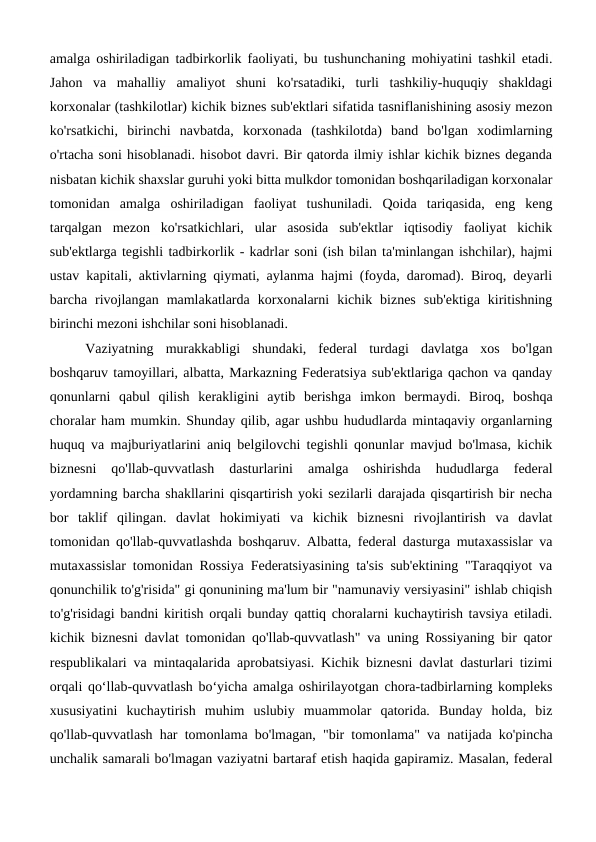 amalga oshiriladigan tadbirkorlik faoliyati, bu tushunchaning mohiyatini tashkil etadi.
Jahon  va  mahalliy  amaliyot  shuni  ko'rsatadiki,  turli  tashkiliy-huquqiy  shakldagi
korxonalar (tashkilotlar) kichik biznes sub'ektlari sifatida tasniflanishining asosiy mezon
ko'rsatkichi,  birinchi  navbatda,  korxonada  (tashkilotda)  band  bo'lgan  xodimlarning
o'rtacha soni hisoblanadi. hisobot davri. Bir qatorda ilmiy ishlar kichik biznes deganda
nisbatan kichik shaxslar guruhi yoki bitta mulkdor tomonidan boshqariladigan korxonalar
tomonidan  amalga  oshiriladigan  faoliyat  tushuniladi.  Qoida  tariqasida,  eng  keng
tarqalgan  mezon  ko'rsatkichlari,  ular  asosida  sub'ektlar  iqtisodiy  faoliyat  kichik
sub'ektlarga tegishli tadbirkorlik - kadrlar soni (ish bilan ta'minlangan ishchilar), hajmi
ustav kapitali, aktivlarning qiymati, aylanma hajmi (foyda, daromad). Biroq, deyarli
barcha  rivojlangan  mamlakatlarda  korxonalarni  kichik  biznes  sub'ektiga  kiritishning
birinchi mezoni ishchilar soni hisoblanadi.
Vaziyatning  murakkabligi  shundaki,  federal  turdagi  davlatga  xos  bo'lgan
boshqaruv tamoyillari, albatta, Markazning Federatsiya sub'ektlariga qachon va qanday
qonunlarni  qabul  qilish  kerakligini  aytib  berishga  imkon  bermaydi.  Biroq,  boshqa
choralar ham mumkin. Shunday qilib, agar ushbu hududlarda mintaqaviy organlarning
huquq va majburiyatlarini aniq belgilovchi tegishli qonunlar mavjud bo'lmasa, kichik
biznesni  qo'llab-quvvatlash  dasturlarini  amalga  oshirishda  hududlarga  federal
yordamning barcha shakllarini qisqartirish yoki sezilarli darajada qisqartirish bir necha
bor  taklif  qilingan.  davlat  hokimiyati  va  kichik  biznesni  rivojlantirish  va  davlat
tomonidan qo'llab-quvvatlashda boshqaruv. Albatta, federal dasturga mutaxassislar va
mutaxassislar tomonidan Rossiya Federatsiyasining ta'sis sub'ektining "Taraqqiyot va
qonunchilik to'g'risida" gi qonunining ma'lum bir "namunaviy versiyasini" ishlab chiqish
to'g'risidagi bandni kiritish orqali bunday qattiq choralarni kuchaytirish tavsiya etiladi.
kichik biznesni davlat tomonidan qo'llab-quvvatlash" va uning Rossiyaning bir qator
respublikalari va mintaqalarida aprobatsiyasi. Kichik biznesni davlat dasturlari tizimi
orqali qo‘llab-quvvatlash bo‘yicha amalga oshirilayotgan chora-tadbirlarning kompleks
xususiyatini  kuchaytirish  muhim  uslubiy  muammolar  qatorida.  Bunday  holda,  biz
qo'llab-quvvatlash har tomonlama bo'lmagan, "bir tomonlama" va natijada ko'pincha
unchalik samarali bo'lmagan vaziyatni bartaraf etish haqida gapiramiz. Masalan, federal
