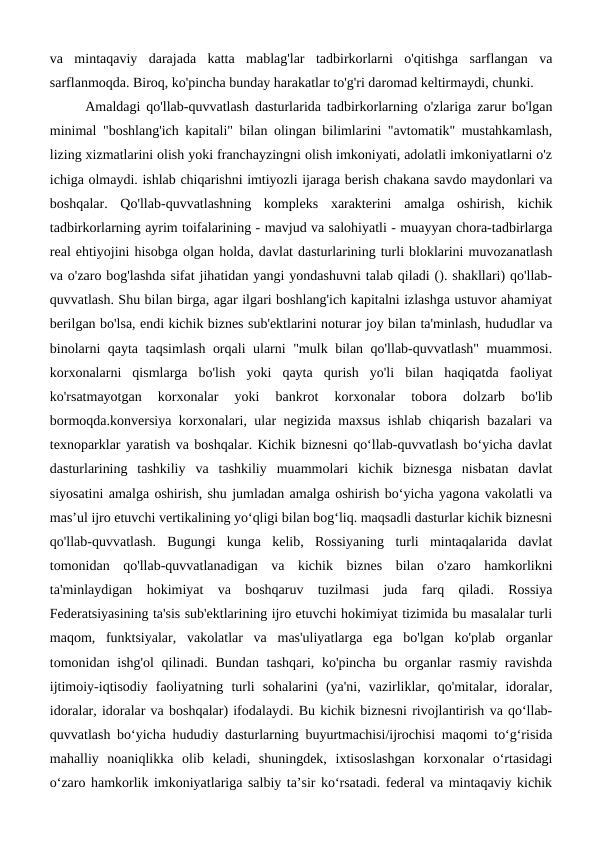 va  mintaqaviy  darajada  katta  mablag'lar  tadbirkorlarni  o'qitishga  sarflangan  va
sarflanmoqda. Biroq, ko'pincha bunday harakatlar to'g'ri daromad keltirmaydi, chunki.
Amaldagi qo'llab-quvvatlash dasturlarida tadbirkorlarning o'zlariga zarur bo'lgan
minimal "boshlang'ich kapitali" bilan olingan bilimlarini "avtomatik" mustahkamlash,
lizing xizmatlarini olish yoki franchayzingni olish imkoniyati, adolatli imkoniyatlarni o'z
ichiga olmaydi. ishlab chiqarishni imtiyozli ijaraga berish chakana savdo maydonlari va
boshqalar.  Qo'llab-quvvatlashning  kompleks  xarakterini  amalga  oshirish,  kichik
tadbirkorlarning ayrim toifalarining - mavjud va salohiyatli - muayyan chora-tadbirlarga
real ehtiyojini hisobga olgan holda, davlat dasturlarining turli bloklarini muvozanatlash
va o'zaro bog'lashda sifat jihatidan yangi yondashuvni talab qiladi (). shakllari) qo'llab-
quvvatlash. Shu bilan birga, agar ilgari boshlang'ich kapitalni izlashga ustuvor ahamiyat
berilgan bo'lsa, endi kichik biznes sub'ektlarini noturar joy bilan ta'minlash, hududlar va
binolarni qayta taqsimlash orqali ularni "mulk bilan qo'llab-quvvatlash" muammosi.
korxonalarni  qismlarga  bo'lish  yoki  qayta  qurish  yo'li  bilan  haqiqatda  faoliyat
ko'rsatmayotgan  korxonalar  yoki  bankrot  korxonalar  tobora  dolzarb  bo'lib
bormoqda.konversiya korxonalari, ular negizida maxsus ishlab chiqarish bazalari va
texnoparklar yaratish va boshqalar. Kichik biznesni qo‘llab-quvvatlash bo‘yicha davlat
dasturlarining  tashkiliy  va  tashkiliy  muammolari  kichik  biznesga  nisbatan  davlat
siyosatini amalga oshirish, shu jumladan amalga oshirish bo‘yicha yagona vakolatli va
mas’ul ijro etuvchi vertikalining yo‘qligi bilan bog‘liq. maqsadli dasturlar kichik biznesni
qo'llab-quvvatlash.  Bugungi  kunga  kelib,  Rossiyaning  turli  mintaqalarida  davlat
tomonidan  qo'llab-quvvatlanadigan  va  kichik  biznes  bilan  o'zaro  hamkorlikni
ta'minlaydigan  hokimiyat  va  boshqaruv  tuzilmasi  juda  farq  qiladi.  Rossiya
Federatsiyasining ta'sis sub'ektlarining ijro etuvchi hokimiyat tizimida bu masalalar turli
maqom,  funktsiyalar,  vakolatlar  va  mas'uliyatlarga  ega  bo'lgan  ko'plab  organlar
tomonidan ishg'ol  qilinadi. Bundan tashqari, ko'pincha bu organlar rasmiy ravishda
ijtimoiy-iqtisodiy  faoliyatning  turli  sohalarini  (ya'ni,  vazirliklar,  qo'mitalar,  idoralar,
idoralar, idoralar va boshqalar) ifodalaydi. Bu kichik biznesni rivojlantirish va qoʻllab-
quvvatlash boʻyicha hududiy dasturlarning buyurtmachisi/ijrochisi maqomi toʻgʻrisida
mahalliy  noaniqlikka  olib  keladi,  shuningdek,  ixtisoslashgan  korxonalar  oʻrtasidagi
oʻzaro hamkorlik imkoniyatlariga salbiy taʼsir koʻrsatadi. federal va mintaqaviy kichik
