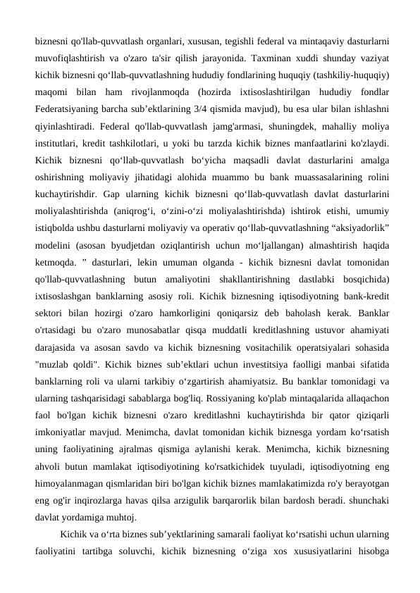 biznesni qo'llab-quvvatlash organlari, xususan, tegishli federal va mintaqaviy dasturlarni
muvofiqlashtirish va o'zaro ta'sir qilish jarayonida. Taxminan xuddi shunday vaziyat
kichik biznesni qo‘llab-quvvatlashning hududiy fondlarining huquqiy (tashkiliy-huquqiy)
maqomi  bilan  ham  rivojlanmoqda  (hozirda  ixtisoslashtirilgan  hududiy  fondlar
Federatsiyaning barcha sub’ektlarining 3/4 qismida mavjud), bu esa ular bilan ishlashni
qiyinlashtiradi. Federal  qo'llab-quvvatlash  jamg'armasi,  shuningdek, mahalliy moliya
institutlari, kredit tashkilotlari, u yoki bu tarzda kichik biznes manfaatlarini ko'zlaydi.
Kichik  biznesni  qo‘llab-quvvatlash  bo‘yicha  maqsadli  davlat  dasturlarini  amalga
oshirishning moliyaviy jihatidagi  alohida  muammo bu bank muassasalarining  rolini
kuchaytirishdir.  Gap  ularning  kichik  biznesni  qo‘llab-quvvatlash  davlat  dasturlarini
moliyalashtirishda  (aniqrog‘i,  o‘zini-o‘zi  moliyalashtirishda)  ishtirok  etishi,  umumiy
istiqbolda ushbu dasturlarni moliyaviy va operativ qo‘llab-quvvatlashning “aksiyadorlik”
modelini  (asosan  byudjetdan  oziqlantirish  uchun  mo‘ljallangan)  almashtirish  haqida
ketmoqda.  ”  dasturlari,  lekin  umuman  olganda  -  kichik  biznesni  davlat  tomonidan
qo'llab-quvvatlashning  butun  amaliyotini  shakllantirishning  dastlabki  bosqichida)
ixtisoslashgan banklarning asosiy roli. Kichik biznesning iqtisodiyotning bank-kredit
sektori  bilan  hozirgi  o'zaro  hamkorligini  qoniqarsiz  deb  baholash  kerak.  Banklar
o'rtasidagi  bu  o'zaro  munosabatlar  qisqa  muddatli  kreditlashning  ustuvor  ahamiyati
darajasida va asosan savdo va kichik biznesning vositachilik operatsiyalari sohasida
"muzlab qoldi". Kichik biznes sub’ektlari uchun investitsiya faolligi manbai sifatida
banklarning roli va ularni tarkibiy o‘zgartirish ahamiyatsiz. Bu banklar tomonidagi va
ularning tashqarisidagi sabablarga bog'liq. Rossiyaning ko'plab mintaqalarida allaqachon
faol  bo'lgan  kichik  biznesni  o'zaro  kreditlashni  kuchaytirishda  bir  qator  qiziqarli
imkoniyatlar mavjud. Menimcha, davlat tomonidan kichik biznesga yordam ko‘rsatish
uning  faoliyatining  ajralmas  qismiga  aylanishi  kerak.  Menimcha,  kichik  biznesning
ahvoli butun mamlakat iqtisodiyotining ko'rsatkichidek tuyuladi, iqtisodiyotning eng
himoyalanmagan qismlaridan biri bo'lgan kichik biznes mamlakatimizda ro'y berayotgan
eng og'ir inqirozlarga havas qilsa arzigulik barqarorlik bilan bardosh beradi. shunchaki
davlat yordamiga muhtoj.
Kichik va oʻrta biznes subʼyektlarining samarali faoliyat koʻrsatishi uchun ularning
faoliyatini  tartibga  soluvchi,  kichik  biznesning  oʻziga  xos  xususiyatlarini  hisobga
