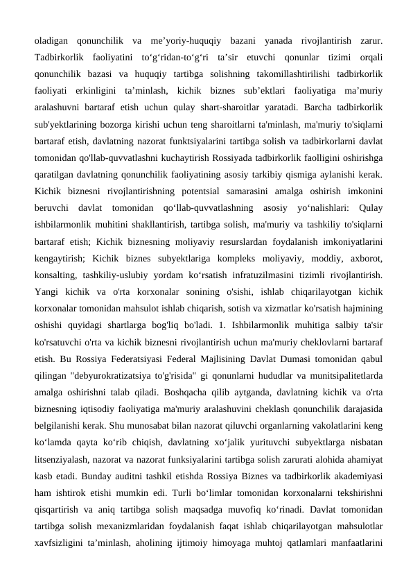 oladigan  qonunchilik  va  meʼyoriy-huquqiy  bazani  yanada  rivojlantirish  zarur.
Tadbirkorlik  faoliyatini  to‘g‘ridan-to‘g‘ri  ta’sir  etuvchi  qonunlar  tizimi  orqali
qonunchilik  bazasi  va  huquqiy  tartibga  solishning  takomillashtirilishi  tadbirkorlik
faoliyati  erkinligini  ta’minlash,  kichik  biznes  sub’ektlari  faoliyatiga  ma’muriy
aralashuvni  bartaraf  etish  uchun  qulay  shart-sharoitlar  yaratadi.  Barcha  tadbirkorlik
sub'yektlarining bozorga kirishi uchun teng sharoitlarni ta'minlash, ma'muriy to'siqlarni
bartaraf etish, davlatning nazorat funktsiyalarini tartibga solish va tadbirkorlarni davlat
tomonidan qo'llab-quvvatlashni kuchaytirish Rossiyada tadbirkorlik faolligini oshirishga
qaratilgan davlatning qonunchilik faoliyatining asosiy tarkibiy qismiga aylanishi kerak.
Kichik  biznesni  rivojlantirishning  potentsial  samarasini  amalga  oshirish  imkonini
beruvchi  davlat  tomonidan  qo‘llab-quvvatlashning  asosiy  yo‘nalishlari:  Qulay
ishbilarmonlik muhitini shakllantirish, tartibga solish, ma'muriy va tashkiliy to'siqlarni
bartaraf etish;  Kichik biznesning moliyaviy resurslardan foydalanish imkoniyatlarini
kengaytirish;  Kichik  biznes  subyektlariga  kompleks  moliyaviy,  moddiy,  axborot,
konsalting,  tashkiliy-uslubiy  yordam  ko‘rsatish  infratuzilmasini  tizimli  rivojlantirish.
Yangi  kichik  va  o'rta  korxonalar  sonining  o'sishi,  ishlab  chiqarilayotgan  kichik
korxonalar tomonidan mahsulot ishlab chiqarish, sotish va xizmatlar ko'rsatish hajmining
oshishi  quyidagi  shartlarga  bog'liq  bo'ladi.  1.  Ishbilarmonlik  muhitiga  salbiy  ta'sir
ko'rsatuvchi o'rta va kichik biznesni rivojlantirish uchun ma'muriy cheklovlarni bartaraf
etish. Bu Rossiya Federatsiyasi Federal Majlisining Davlat Dumasi tomonidan qabul
qilingan "debyurokratizatsiya to'g'risida" gi qonunlarni hududlar va munitsipalitetlarda
amalga oshirishni talab qiladi. Boshqacha qilib aytganda, davlatning kichik va o'rta
biznesning iqtisodiy faoliyatiga ma'muriy aralashuvini cheklash qonunchilik darajasida
belgilanishi kerak. Shu munosabat bilan nazorat qiluvchi organlarning vakolatlarini keng
ko‘lamda  qayta  ko‘rib  chiqish,  davlatning  xo‘jalik  yurituvchi  subyektlarga  nisbatan
litsenziyalash, nazorat va nazorat funksiyalarini tartibga solish zarurati alohida ahamiyat
kasb etadi. Bunday auditni tashkil etishda Rossiya Biznes va tadbirkorlik akademiyasi
ham ishtirok etishi mumkin edi. Turli bo‘limlar tomonidan korxonalarni tekshirishni
qisqartirish  va  aniq  tartibga  solish  maqsadga  muvofiq  ko‘rinadi.  Davlat  tomonidan
tartibga solish mexanizmlaridan foydalanish faqat ishlab chiqarilayotgan mahsulotlar
xavfsizligini ta’minlash, aholining ijtimoiy himoyaga muhtoj qatlamlari manfaatlarini
