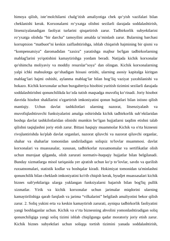 himoya  qilish,  iste’molchilarni  chalg‘itish  amaliyotiga  chek  qo‘yish  vazifalari  bilan
cheklanishi  kerak.  Korxonalarni  ro‘yxatga  olishni  sezilarli  darajada  soddalashtirish,
litsenziyalanadigan  faoliyat  turlarini  qisqartirish  zarur.  Tadbirkorlik  subyektlarini
ro‘yxatga olishda “bir darcha” tamoyilini amalda ta’minlash zarur. Bularning barchasi
korruptsion “matbuot”ni keskin zaiflashtirishga, ishlab chiqarish hajmining bir qismi va
“kompensatsiya”  daromadidan  “zaxira”  yaratishga  majbur  bo'lgan  tadbirkorlarning
mablag'larini  yo'qotishini  kamaytirishga  yordam  beradi.  Natijada  kichik  korxonalar
qo'shimcha moliyaviy va moddiy resurslar"soya" dan olingan. Kichik korxonalarning
yalpi ichki mahsulotga qo‘shadigan hissasi ortishi, ularning asosiy kapitalga kiritgan
mablag‘lari hajmi oshishi, aylanma mablag‘lar bilan bog‘liq vaziyat yaxshilanishi va
hokazo. Kichik korxonalar uchun buxgalteriya hisobini yuritish tizimini sezilarli darajada
soddalashtirishni qonunchilikda ko‘zda tutish maqsadga muvofiq ko‘rinadi. Joriy hisobot
davrida hisobot shakllarini o'zgartirish imkoniyatini qonun hujjatlari bilan istisno qilish
mantiqiy.  Uchun  davlat  tashkilotlari  ularning  nazorat,  litsenziyalash  va
muvofiqlashtiruvchi funksiyalarini amalga oshirishda kichik tadbirkorlik sub’ektlaridan
boshqa davlat tashkilotlaridan olinishi mumkin bo‘lgan hujjatlarni taqdim etishni talab
qilishni taqiqlashni joriy etish zarur. Bittasi haqiqiy muammolar Kichik va o'rta biznesni
rivojlantirishda ko'plab davlat organlari, nazorat qiluvchi va nazorat qiluvchi organlar,
shahar  va  shaharlar  tomonidan  undiriladigan  soliqsiz  to'lovlar  muammosi.  davlat
korxonalari va muassasalar, xususan, tadbirkorlar ruxsatnomalar va sertifikatlar olish
uchun murojaat qilganda, olish zarurati normativ-huquqiy hujjatlar bilan belgilanadi.
Bunday xizmatlarga misol tariqasida yer ajratish uchun ko‘p to‘lovlar, savdo va qurilish
ruxsatnomalari, statistik kodlar va boshqalar kiradi. Hokimiyat tomonidan ta'minlashni
qonunchilik bilan cheklash imkoniyatini ko'rib chiqish kerak, byudjet muassasalari kichik
biznes  sub'yektlariga  ularga  yuklangan  funksiyalarni  bajarish  bilan  bog'liq  pullik
xizmatlar.  Yirik  va  kichik  korxonalar  uchun  jarimalar  miqdorini  ularning
kamaytirilishiga qarab farqlash va jarima “vilkalarini” belgilash amaliyotini bekor qilish
zarur. 2. Soliq yukini erta va keskin kamaytirish zarurati, ayniqsa tadbirkorlik faoliyatini
yangi boshlaganlar uchun. Kichik va o‘rta biznesning ahvolini yomonlashtiradigan soliq
qonunchiligiga yangi soliq tizimi ishlab chiqilgunga qadar moratoriy joriy etish zarur.
Kichik  biznes  subyektlari  uchun  soliqqa  tortish  tizimini  yanada  soddalashtirish,
