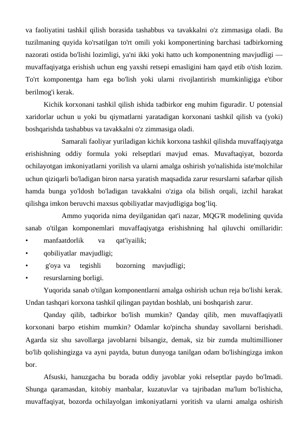 va faoliyatini tashkil qilish borasida tashabbus va tavakkalni o'z zimmasiga oladi. Bu
tuzilmaning quyida ko'rsatilgan to'rt omili yoki komponertining barchasi tadbirkorning
nazorati ostida bo'lishi lozimligi, ya'ni ikki yoki hatto uch komponentning mavjudligi —
muvaffaqiyatga erishish uchun eng yaxshi retsepi emasligini ham qayd etib o'tish lozim.
To'rt  komponentga  ham  ega  bo'lish  yoki  ularni  rivojlantirish  mumkinligiga  e'tibor
berilmog'i kerak.
Kichik korxonani tashkil qilish ishida tadbirkor eng muhim figuradir. U potensial
xaridorlar uchun u yoki bu qiymatlarni yaratadigan korxonani tashkil qilish va (yoki)
boshqarishda tashabbus va tavakkalni o'z zimmasiga oladi.
Samarali faoliyar yuriladigan kichik korxona tashkil qilishda muvaffaqiyatga
erishishning  oddiy  formula  yoki  relseptlari  mavjud  emas.  Muvaftaqiyat,  bozorda
ochilayotgan imkoniyatlarni yorilish va ularni amalga oshirish yo'nalishida iste'molchilar
uchun qiziqarli bo'ladigan biron narsa yaratish maqsadida zarur resurslarni safarbar qilish
hamda  bunga  yo'ldosh  bo'ladigan  tavakkalni  o'ziga  ola  bilish  orqali,  izchil  harakat
qilishga imkon beruvchi maxsus qobiliyatlar mavjudligiga bog’liq.
Ammo yuqorida nima deyilganidan qat'i nazar, MQG'R modelining quvida
sanab  o'tilgan  komponemlari  muvaffaqiyatga  erishishning  hal  qiluvchi  omillaridir:
•
manfaatdorlik
va
qat'iyailik;
•
qobiliyatlar mavjudligi;
•
 g'oya  va
tegishli
bozorning
mavjudligi;
• 
resurslarning borligi.
Yuqorida sanab o'tilgan komponentlarni amalga oshirish uchun reja bo'lishi kerak.
Undan tashqari korxona tashkil qilingan paytdan boshlab, uni boshqarish zarur.
Qanday  qilib,  tadbirkor  bo'lish  mumkin?  Qanday  qilib,  men  muvaffaqiyatli
korxonani  barpo etishim  mumkin? Odamlar  ko'pincha shunday savollarni  berishadi.
Agarda siz shu savollarga javoblarni bilsangiz, demak, siz bir zumda multimillioner
bo'lib qolishingizga va ayni paytda, butun dunyoga tanilgan odam bo'lishingizga imkon
bor.
Afsuski, hanuzgacha bu borada oddiy javoblar yoki relseptlar paydo bo'lmadi.
Shunga qaramasdan,  kitobiy manbalar, kuzatuvlar  va tajribadan ma'lum  bo'lishicha,
muvaffaqiyat, bozorda ochilayolgan imkoniyatlarni yoritish va ularni amalga oshirish
