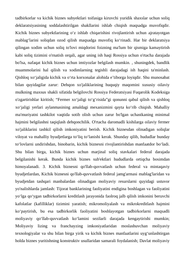 tadbirkorlar va kichik biznes subyektlari toifasiga kiruvchi yuridik shaxslar uchun soliq
deklaratsiyasining  soddalashtirilgan  shakllarini  ishlab  chiqish  maqsadga  muvofiqdir.
Kichik biznes subyektlarining o‘z ishlab chiqarishini rivojlantirish uchun ajratayotgan
mablag‘larini soliqdan ozod qilish maqsadga muvofiq ko‘rinadi. Har bir deklaratsiya
qilingan xodim uchun soliq to'lovi miqdorini foizning ma'lum bir qismiga kamaytirish
kabi soliq tizimini o'rnatish orqali, agar uning ish haqi Rossiya uchun o'rtacha darajada
bo'lsa, nafaqat kichik biznes uchun imtiyozlar belgilash mumkin. , shuningdek, bandlik
muammolarini  hal  qilish  va  xodimlarning  tegishli  darajadagi  ish  haqini  ta'minlash.
Qishloq xo‘jaligida kichik va o‘rta korxonalar alohida e’tiborga loyiqdir. Shu munosabat
bilan  quyidagilar  zarur:  Dehqon  xo'jaliklarining  huquqiy  maqomini  xususiy  oilaviy
mulkning maxsus shakli sifatida belgilovchi Rossiya Federatsiyasi Fuqarolik Kodeksiga
o'zgartirishlar kiritish; “Fermer xo‘jaligi to‘g‘risida”gi qonunni qabul qilish va qishloq
xo‘jaligi yerlari aylanmasining amaldagi mexanizmini qayta ko‘rib chiqish. Mahalliy
ma'muriyatni tashkilot vaqtida sotib olish uchun zarur bo'lgan uchastkaning minimal
hajmini belgilashni taqiqlash dehqonchilik. O'rtacha daromadli kishilarga oilaviy fermer
xo'jaliklarini tashkil qilish imkoniyatini berish. Kichik biznesdan olinadigan soliqlar
viloyat va mahalliy byudjetlarga to‘liq to‘lanishi kerak. Shunday qilib, hududlar bunday
to‘lovlarni undirishdan, binobarin, kichik biznesni rivojlantirishdan manfaatdor bo‘ladi.
Shu  bilan  birga,  kichik  biznes  uchun  marjinal  soliq  stavkalari  federal  darajada
belgilanishi  kerak.  Bunda  kichik  biznes  sub'ektlari  hududlarda  ortiqcha  bosimdan
himoyalanadi.  3.  Kichik  biznesni  qo'llab-quvvatlash  uchun  federal  va  mintaqaviy
byudjetlardan, Kichik biznesni qo'llab-quvvatlash federal jamg'armasi mablag'laridan va
byudjetdan  tashqari  manbalardan  olinadigan  moliyaviy  resurslarni  quyidagi  ustuvor
yo'nalishlarda jamlash: Tijorat banklarining faoliyatini endigina boshlagan va faoliyatini
yo‘lga qo‘ygan tadbirkorlarni kreditlash jarayonida faolroq jalb qilish imkonini beruvchi
kafolatlar  (kafilliklar) tizimini  yaratish;  mikromoliyalash  va mikrokreditlash hajmini
ko‘paytirish,  bu  esa  tadbirkorlik  faoliyatini  boshlayotgan  tadbirkorlarni  maqsadli
moliyaviy  qo‘llab-quvvatlash  ko‘lamini  sezilarli  darajada  kengaytirishi  mumkin;
Moliyaviy  lizing  va  franchayzing  imkoniyatlaridan  moslashuvchan  moliyaviy
texnologiyalar va shu bilan birga yirik va kichik biznes manfaatlarini uyg‘unlashtirgan
holda biznes yuritishning konstruktiv usullaridan samarali foydalanish; Davlat moliyaviy
