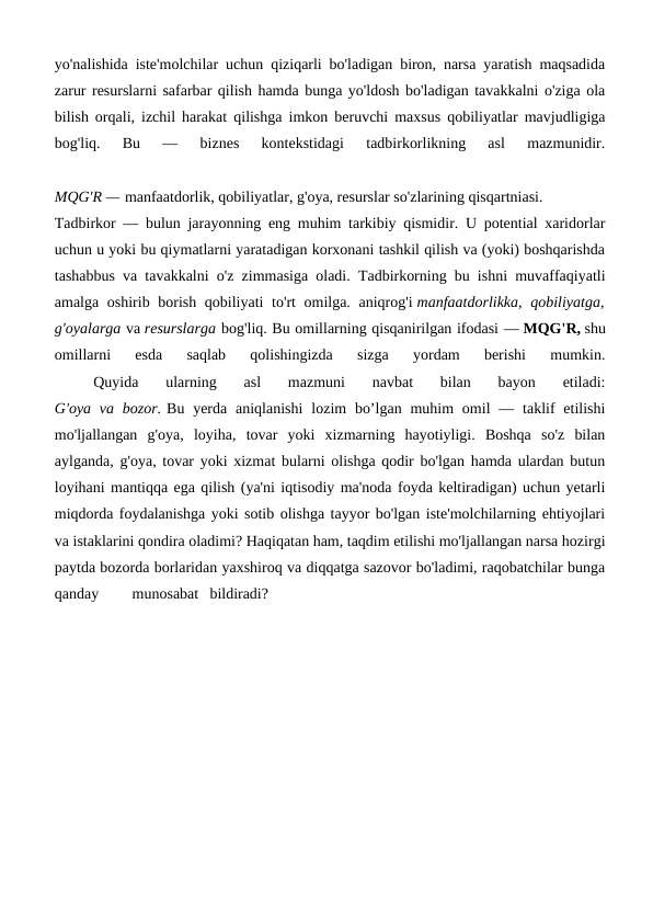 yo'nalishida iste'molchilar uchun qiziqarli bo'ladigan biron, narsa yaratish maqsadida
zarur resurslarni safarbar qilish hamda bunga yo'ldosh bo'ladigan tavakkalni o'ziga ola
bilish orqali, izchil harakat qilishga imkon beruvchi maxsus qobiliyatlar mavjudligiga
bog'liq.  Bu  —  biznes  kontekstidagi  tadbirkorlikning  asl  mazmunidir.
MQG'R — manfaatdorlik, qobiliyatlar, g'oya, resurslar so'zlarining qisqartniasi.
Tadbirkor — bulun jarayonning eng muhim tarkibiy qismidir. U potential xaridorlar
uchun u yoki bu qiymatlarni yaratadigan korxonani tashkil qilish va (yoki) boshqarishda
tashabbus va tavakkalni o'z zimmasiga oladi. Tadbirkorning bu ishni muvaffaqiyatli
amalga oshirib borish qobiliyati to'rt  omilga. aniqrog'i manfaatdorlikka, qobiliyatga,
g'oyalarga va resurslarga bog'liq. Bu omillarning qisqanirilgan ifodasi — MQG'R, shu
omillarni  esda  saqlab  qolishingizda  sizga  yordam  berishi  mumkin.
 
Quyida  ularning  asl  mazmuni  navbat  bilan  bayon  etiladi:
G'oya va  bozor. Bu  yerda  aniqlanishi  lozim  bo’lgan  muhim  omil  — taklif  etilishi
mo'ljallangan  g'oya,  loyiha,  tovar  yoki  xizmarning  hayotiyligi.  Boshqa  so'z  bilan
aylganda, g'oya, tovar yoki xizmat bularni olishga qodir bo'lgan hamda ulardan butun
loyihani mantiqqa ega qilish (ya'ni iqtisodiy ma'noda foyda keltiradigan) uchun yetarli
miqdorda foydalanishga yoki sotib olishga tayyor bo'lgan iste'molchilarning ehtiyojlari
va istaklarini qondira oladimi? Haqiqatan ham, taqdim etilishi mo'ljallangan narsa hozirgi
paytda bozorda borlaridan yaxshiroq va diqqatga sazovor bo'ladimi, raqobatchilar bunga
qanday
munosabat bildiradi?
