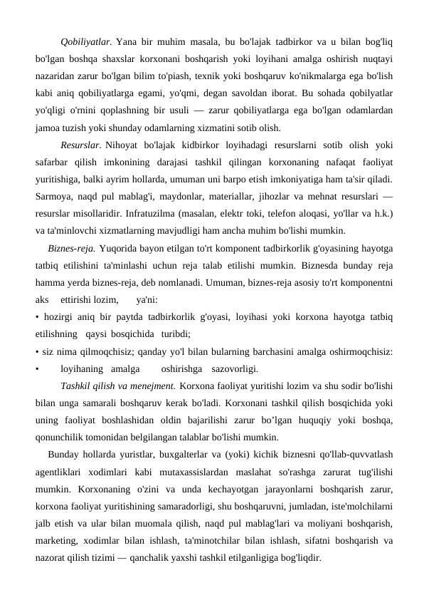 Qobiliyatlar. Yana bir muhim masala, bu bo'lajak tadbirkor va u bilan bog'liq
bo'lgan boshqa shaxslar korxonani boshqarish yoki loyihani amalga oshirish nuqtayi
nazaridan zarur bo'lgan bilim to'piash, texnik yoki boshqaruv ko'nikmalarga ega bo'lish
kabi aniq qobiliyatlarga egami, yo'qmi, degan savoldan iborat. Bu sohada qobilyatlar
yo'qligi o'rnini qoplashning bir usuli — zarur qobiliyatlarga ega bo'lgan odamlardan
jamoa tuzish yoki shunday odamlarning xizmatini sotib olish.
Resurslar. Nihoyat  bo'lajak  kidbirkor  loyihadagi  resurslarni  sotib  olish  yoki
safarbar  qilish  imkonining  darajasi  tashkil  qilingan  korxonaning  nafaqat  faoliyat
yuritishiga, balki ayrim hollarda, umuman uni barpo etish imkoniyatiga ham ta'sir qiladi.
Sarmoya, naqd pul mablag'i, maydonlar, materiallar, jihozlar va mehnat resurslari —
resurslar misollaridir. Infratuzilma (masalan, elektr toki, telefon aloqasi, yo'llar va h.k.)
va ta'minlovchi xizmatlarning mavjudligi ham ancha muhim bo'lishi mumkin.
Biznes-reja. Yuqorida bayon etilgan to'rt komponent tadbirkorlik g'oyasining hayotga
tatbiq etilishini  ta'minlashi  uchun reja  talab etilishi  mumkin. Biznesda  bunday reja
hamma yerda biznes-reja, deb nomlanadi. Umuman, biznes-reja asosiy to'rt komponentni
aks
ettirishi lozim,
ya'ni:
• hozirgi aniq bir paytda tadbirkorlik g'oyasi, loyihasi yoki korxona hayotga tatbiq
etilishning
qaysi bosqichida turibdi;
• siz nima qilmoqchisiz; qanday yo'l bilan bularning barchasini amalga oshirmoqchisiz:
•
loyihaning amalga
oshirishga
sazovorligi.
 
Tashkil qilish va menejment. Korxona faoliyat yuritishi lozim va shu sodir bo'lishi
bilan unga samarali boshqaruv kerak bo'ladi. Korxonani tashkil qilish bosqichida yoki
uning  faoliyat  boshlashidan  oldin  bajarilishi  zarur  bo’lgan  huquqiy  yoki  boshqa,
qonunchilik tomonidan belgilangan talablar bo'lishi mumkin.
Bunday hollarda yuristlar, buxgalterlar va (yoki) kichik biznesni qo'llab-quvvatlash
agentliklari  xodimlari  kabi  mutaxassislardan  maslahat  so'rashga  zarurat  tug'ilishi
mumkin.  Korxonaning  o'zini  va  unda  kechayotgan  jarayonlarni  boshqarish  zarur,
korxona faoliyat yuritishining samaradorligi, shu boshqaruvni, jumladan, iste'molchilarni
jalb etish va ular bilan muomala qilish, naqd pul mablag'lari va moliyani boshqarish,
marketing, xodimlar bilan ishlash, ta'minotchilar bilan ishlash, sifatni boshqarish va
nazorat qilish tizimi — qanchalik yaxshi tashkil etilganligiga bog'liqdir.
