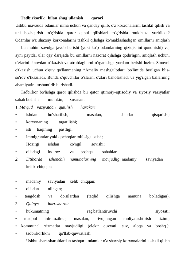 Tadbirkorlik bilan shug'ullanish
qarori
Ushbu mavzuda odamlar nima uchun va qanday qilib, o'z korxonalarini tashkil qilish va
uni  boshqarish  to'g'risida  qaror  qabul  qilishlari  to'g'risida  mulohaza  yuritiladi?
Odamlar o'z shaxsiy korxonalarini tashkil qilishga ko'maklashadigan omillarni aniqlash
— bu muhim savolga javob berishi (yoki ko'p odamlarning qiziqishini qondirishi) va,
ayni paytda, ular qay darajada bu omillarni nazorat qilishga qodirligini aniqlash uchun,
o'zlarini sinovdan o'tkazish va atrofdagilarni o'rganishga yordam berishi lozim. Sinovni
o'tkazish uchun o'quv qo'llanmaning “Amaliy mashg'ulotlar” bo'limida berilgan blis-
so'rov o'tkaziladi. Bunda o'quvchilar o'zlarini o'zlari baholashadi va yig'ilgan ballarning
ahamiyatini tushuntirib berishadi.
Tadbirkor bo'lishga qaror qilishda bir qator ijtimoiy-iqtisodiy va siyosiy vaziyatlar
sabab bo'lishi
mumkin,
xususan:
1. Mavjud
vaziyatdan qutulish
harakari
•
ishdan
bo'shatilish,
 
masalan,
 
shtatlar
 
qisqarishi;
•
korxonaning
tugatilishi;
•
ish
haqining
pastligi;
• 
immigrantlar yoki qochoqlar toifasiga o'tish;
Hozirgi
ishdan
ko'ngil
sovishi;
•
oiladagi
inqiroz
va
boshqa
sabablar.
2. 
E'tiborda
 ishonchli
namunalarning
mavjudligi madaniy
saviyadan
kelib chiqqan;
•
madaniy
saviyadan
kelib chiqqan;
•
oiladan
olingan;
•  
tengdosh
 
va
 
do'silardan
 
(taqlid  
qilishga
 
namuna
 
bo'ladigan).
3 
Qulays
hart-sharoit
•
hukumatning
 
rag'batlantiruvchi
 
siyosati:
•  maqbul  infratuzilma,  masalan,  rivojlangan  moliyalashtirish  tizimi;
•  kommunal  xizmatlar  mavjudligi  (elektr  quvvati,  suv,  aloqa  va  boshq.);
•
tadbirkorlikni
qo'llab-quvvatlash.
 
Ushbu shart-sharoitlardan tashqari, odamlar o'z shaxsiy korxonalarini tashkil qilish
