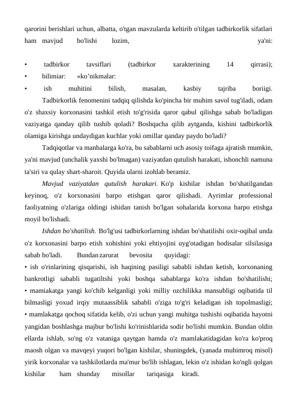 qarorini berishlari uchun, albatta, o'tgan mavzularda keltirib o'tilgan tadbirkorlik sifatlari
ham
mavjud
bo'lishi
lozim,
 
ya'ni:
•
 
tadbirkor
 
tavsiflari
 
(tadbirkor
 
xarakterining
 
14
 
qirrasi);
•
bilimiar:
«ko’nikmalar:
•
 
ish
 
muhitini
 
bilish,
 
masalan,
 
kasbiy
 
tajriba
 
boriigi.
 
Tadbirkorlik fenomenini tadqiq qilishda ko'pincha bir muhim savol tug'iladi, odam
orz shaxsiy korxonasini tashkil etish to'g'risida qaror qabul qilishga sabab bo'ladigan
vaziyatga qanday qilib tushib qoladi? Boshqacha qilib aytganda, kishini tadbirkorlik
olamiga kirishga undaydigan kuchlar yoki omillar qanday paydo bo'ladi?
Tadqiqotlar va manbalarga ko'ra, bu sabablarni uch asosiy toifaga ajratish rnumkin,
ya'ni mavjud (unchalik yaxshi bo'lmagan) vaziyatdan qutulish harakati, ishonchli namuna
ta'siri va qulay shart-sharoit. Quyida ularni izohlab beramiz.
Mavjud  vaziyatdan  qutulish  harakari. Ko'p  kishilar  ishdan  bo'shatilgandan
keyinoq,  o'z  korxonasini  barpo  etishgan  qaror  qilishadi.  Ayrimlar  professional
faoliyatning o'zlariga oldingi ishidan tanish bo'lgan sohalarida korxona barpo etishga
moyil bo'lishadi.
Ishdan bo'shatilish. Bo'lg'usi tadbirkorlarning ishdan bo'shatilishi oxir-oqibal unda
o'z korxonasini barpo etish xohishini yoki ehtiyojini uyg'otadigan hodisalar silsilasiga
sabab bo'ladi.
Bundan zarurat
bevosita
quyidagi:
• ish o'rinlarining qisqarishi, ish haqining pasiligi sababli ishdan ketish, korxonaning
bankrotligi  sababli  tugatiltshi  yoki  boshqa  sabablarga  ko'ra  ishdan  bo'shatilishi;
• mamiakatga yangi ko'chib kelganligi yoki milliy ozchilikka mansubligi oqibatida til
bilmasligi yoxud irqiy mutaassiblik sababli o'ziga to'g'ri keladigan ish topolmasligi;
• mamlakatga qochoq sifatida kelib, o'zi uchun yangi muhitga tushishi oqibatida hayotni
yangidan boshlashga majbur bo'lishi ko'rinishlarida sodir bo'lishi mumkin. Bundan oldin
ellarda ishlab, so'ng o'z vataniga qaytgan hamda o'z mamlakatidagidan ko'ra ko'proq
maosh olgan va mavqeyi yuqori bo'lgan kishilar, shuningdek, (yanada muhimroq misol)
yirik korxonalar va tashkilotlarda ma'mur bo'lib ishlagan, lekin o'z ishidan ko'ngli qolgan
kishilar
ham
shunday
misollar
tariqasiga
kiradi.

