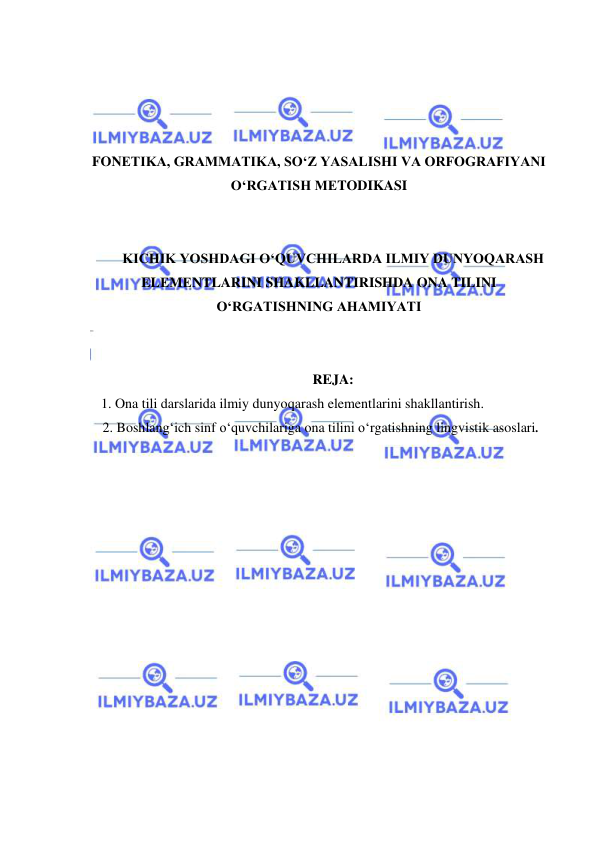  
 
 
 
 
 
FONЕTIKA, GRAMMATIKA, SO‘Z YASALISHI VA ORFOGRAFIYANI 
O‘RGATISH MЕTODIKASI 
 
 
KICHIK YOSHDAGI O‘QUVCHILARDA ILMIY DUNYOQARASH 
ELЕMЕNTLARINI SHAKLLANTIRISHDA ONA TILINI 
O‘RGATISHNING AHAMIYATI 
 
 
REJA: 
1. Ona tili darslarida ilmiy dunyoqarash elementlarini shakllantirish. 
     2. Boshlangʻich sinf oʻquvchilariga ona tilini oʻrgatishning lingvistik asoslari. 
 
 
 
 
 
 
 
 
 
 
 
 
 
 
