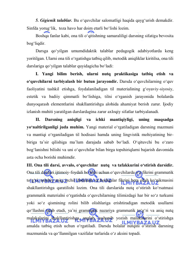  
 
5. Gigienik talablar. Bu o‘quvchilar salomatligi haqida qayg‘urish demakdir. 
Sinfda yorug‘lik,  toza havo har doim etarli bo‘lishi lozim. 
Boshqa fanlar kabi, ona tili o‘qitishning samaraliligi darsning sifatiga bevosita 
bog‘liqdir. 
Darsga qo‘yilgan umumdidaktik talablar pedagogik adabiyotlarda keng 
yoritilgan. Ularni ona tili o‘rgatishga tatbiq qilib, metodik aniqliklar kiritilsa, ona tili 
darslariga qo‘yilgan talablar quyidagicha bo‘ladi: 
I. Yangi bilim berish, ularni nutq praktikasiga tatbiq etish va 
o‘quvchilarni tarbiyalash bir butun jarayondir. Darsda o‘quvchilarning o‘quv 
faoliyatini tashkil etishga, foydalaniladigan til materialining g‘oyaviy-siyosiy, 
estetik va badiiy qimmatli bo‘lishiga, tilni o‘rganish jarayonida bolalarda 
dunyoqarash elementlarini shakllantirishga alohida ahamiyat berish zarur. Ijodiy 
izlanish muhiti yaratilgan darslardagina zarur axloqiy sifatlar tarbiyalanadi. 
II. 
Darsning 
aniqligi 
va 
ichki 
mantiqiyligi, 
uning 
maqsadga 
yo‘naltirilganligi juda muhim. Yangi material o‘rgatiladigan darsning mazmuni 
va mantiqi o‘rganiladigan til hodisasi hamda uning lingvistik mohiyatining bir-
biriga ta’sir qilishiga ma’lum darajada sabab bo‘ladi. O‘qituvchi bu o‘zaro 
bog‘lanishni bilishi va uni o‘quvchilar bilan birga topshiriqlarni bajarish davomida 
asta ocha borishi muhimdir. 
III. Ona tili darsi, avvalo, o‘quvchilar  nutq  va tafakkurini o‘stirish darsidir. 
Ona tili darslari ijtimoiy-foydali bo‘lishi uchun o‘quvchilarda o‘z fikrini grammatik 
to‘g‘ri, uslubiy aniq, izchil ifodalash va boshqalar fikrini bera olish ko‘nikmasini 
shakllantirishga qaratilishi lozim. Ona tili darslarida nutq o‘stirish ko‘rsatmasi 
grammatik materialni o‘rgatishda o‘quvchilarning tilimizdagi har bir so‘z turkumi 
yoki so‘z qismining rolini bilib olishlariga erishtiradigan metodik usullarni 
qo‘llashni talab etadi, ya’ni grammatik nazariya grammatik to‘g‘ri va aniq nutq 
malakalarini shakllantirishga, anglab, tushunib yozish malakalarini o‘stirishga 
amalda tatbiq etish uchun o‘rgatiladi. Darsda bolalar nutqini o‘stirish darsning 
mazmunida va qo‘llannilgan vazifalar turlarida o‘z aksini topadi. 
