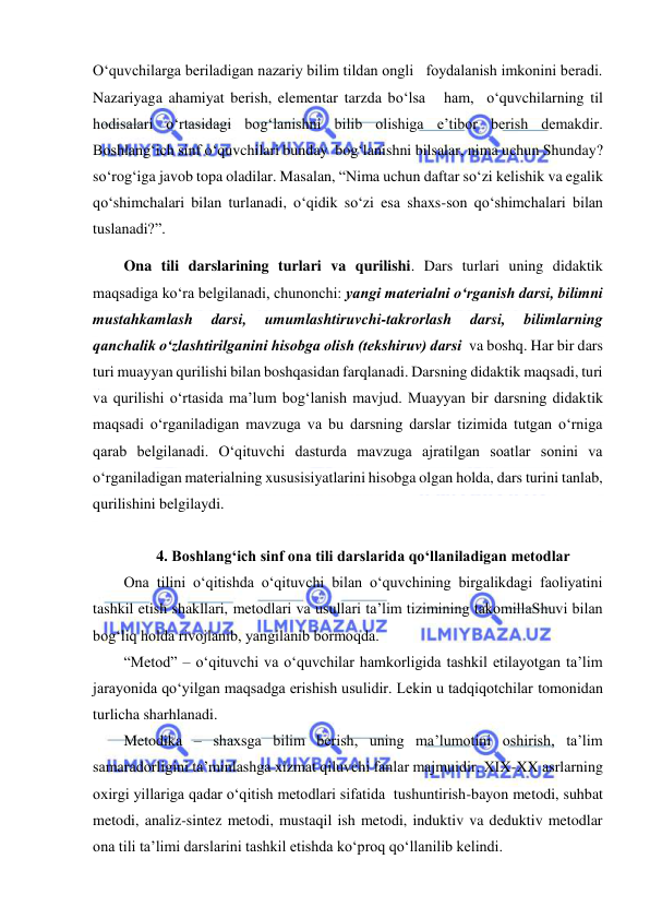  
 
O‘quvchilarga beriladigan nazariy bilim tildan ongli   foydalanish imkonini beradi. 
Nazariyaga ahamiyat berish, elementar tarzda bo‘lsa   ham,  o‘quvchilarning til 
hodisalari o‘rtasidagi bog‘lanishni bilib olishiga e’tibor berish demakdir. 
Boshlang‘ich sinf o‘quvchilari bunday  bog‘lanishni bilsalar, nima uchun Shunday? 
so‘rog‘iga javob topa oladilar. Masalan, “Nima uchun daftar so‘zi kelishik va egalik 
qo‘shimchalari bilan turlanadi, o‘qidik so‘zi esa shaxs-son qo‘shimchalari bilan 
tuslanadi?”. 
Ona tili darslarining turlari va qurilishi. Dars turlari uning didaktik 
maqsadiga ko‘ra belgilanadi, chunonchi: yangi materialni o‘rganish darsi, bilimni 
mustahkamlash 
darsi, 
umumlashtiruvchi-takrorlash 
darsi, 
bilimlarning 
qanchalik o‘zlashtirilganini hisobga olish (tekshiruv) darsi  va boshq. Har bir dars 
turi muayyan qurilishi bilan boshqasidan farqlanadi. Darsning didaktik maqsadi, turi 
va qurilishi o‘rtasida ma’lum bog‘lanish mavjud. Muayyan bir darsning didaktik 
maqsadi o‘rganiladigan mavzuga va bu darsning darslar tizimida tutgan o‘rniga 
qarab belgilanadi. O‘qituvchi dasturda mavzuga ajratilgan soatlar sonini va 
o‘rganiladigan materialning xususisiyatlarini hisobga olgan holda, dars turini tanlab, 
qurilishini belgilaydi. 
 
4. Boshlang‘ich sinf ona tili darslarida qo‘llaniladigan metodlar 
Ona tilini o‘qitishda o‘qituvchi bilan o‘quvchining birgalikdagi faoliyatini 
tashkil etish shakllari, metodlari va usullari ta’lim tizimining takomillaShuvi bilan 
bog‘liq holda rivojlanib, yangilanib bormoqda.  
“Metod” – o‘qituvchi va o‘quvchilar hamkorligida tashkil etilayotgan ta’lim 
jarayonida qo‘yilgan maqsadga erishish usulidir. Lekin u tadqiqotchilar tomonidan 
turlicha sharhlanadi.  
Metodika – shaxsga bilim berish, uning ma’lumotini oshirish, ta’lim 
samaradorligini ta’minlashga xizmat qiluvchi fanlar majmuidir. XIX-XX asrlarning 
oxirgi yillariga qadar o‘qitish metodlari sifatida  tushuntirish-bayon metodi, suhbat 
metodi, analiz-sintez metodi, mustaqil ish metodi, induktiv va deduktiv metodlar 
ona tili ta’limi darslarini tashkil etishda ko‘proq qo‘llanilib kelindi.  
